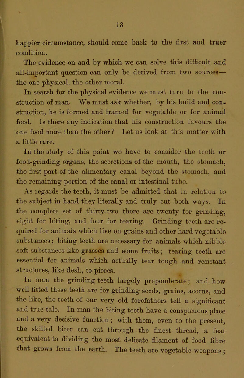 happier circumstance, should come back to the first and truer condition. The evidence on and by which we can solve this difficult and all-important question can only be derived from two sources— the one physical, the other moral. In search for the physical evidence we must turn to the con- struction of man. We must ask whether, by his build and con- struction, he is formed and framed for vegetable or for animal food. Is there any indication that his construction favours the one food more than the other ? Let us look at this matter with a little care. In the study of this point we have to consider tho teeth or food-grinding organs, the secretions of the mouth, the stomach, the first part of the alimentary canal beyond the stomach, and the remaining portion of the canal or intestinal tube. As regards the teeth, it must be admitted that in relation to the subject in hand they literally and truly cut both ways. In the complete set of thirty-two there are twenty for grinding, eight for biting, and four for tearing. Grinding teeth are re- quired for animals which live on grains and other hard vegetable substances; biting teeth are necessary for animals which nibble soft substances like grasses and some fruits; tearing teeth are essential for animals which actually tear tough and resistant structures, like flesh, to pieces. In man the grinding teeth largely preponderate; and how well fitted these teeth are for grinding seeds, grains, acorns, and the like, the teeth of our very old forefathers tell a significant and true tale. In man tho biting teeth have a conspicuous place and a very decisive function ; with them, even to the present, the skilled biter can cut through the finest thread, a feat equivalent to dividing the most delicate filament of food fibre that grows from the earth. The teeth are vegetable weapons ;