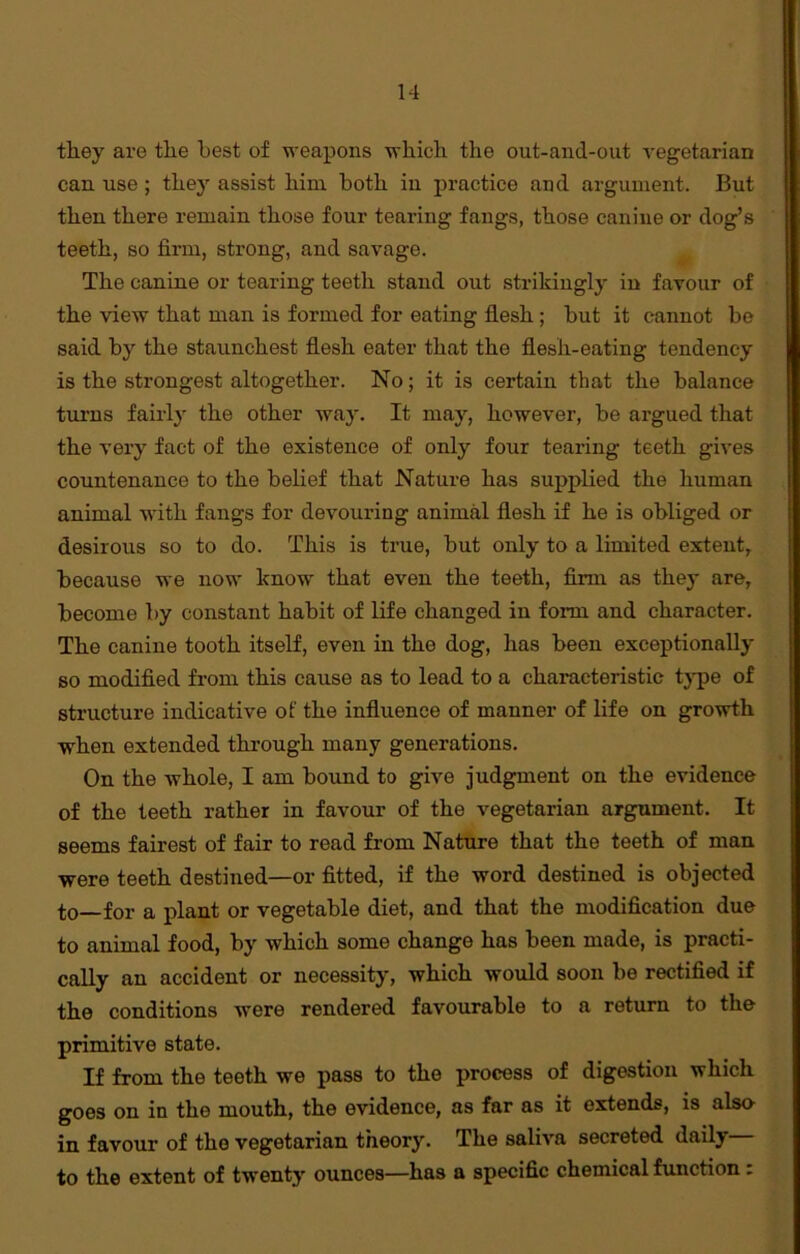 they are the best of weapons which the out-and-out vegetarian can use; they assist him both in practice and argument. But then there remain those four tearing fangs, those canine or dog’s teeth, so firm, strong, and savage. The canine or tearing teeth stand out strikingly in favour of the view that man is formed for eating flesh; but it cannot be said by the staunchest flesh eater that the flesh-eating tendency is the strongest altogether. No; it is certain that the balance turns fairly the other way. It may, however, be argued that the very fact of the existence of only four tearing teeth gives countenance to the belief that Nature has supplied the human animal with fangs for devouring animal flesh if he is obliged or desirous so to do. This is true, but only to a limited extent, because we now know that even the teeth, firm as they are, become by constant habit of life changed in form and character. The canine tooth itself, even in the dog, has been exceptionally so modified from this cause as to lead to a characteristic type of structure indicative of the influence of manner of life on growth when extended through many generations. On the whole, I am bound to give judgment on the evidence of the teeth rather in favour of the vegetarian argument. It seems fairest of fair to read from Nature that the teeth of man were teeth destined—or fitted, if the word destined is objected to—for a plant or vegetable diet, and that the modification due to animal food, by which some change has been made, is practi- cally an accident or necessity, which would soon be rectified if the conditions were rendered favourable to a return to the primitive state. If from the teeth we pass to the process of digestion which goes on in the mouth, the evidence, as far as it extends, is also in favour of the vegetarian theory. The saliva secreted dailj to the extent of twenty ounces—has a specific chemical function :