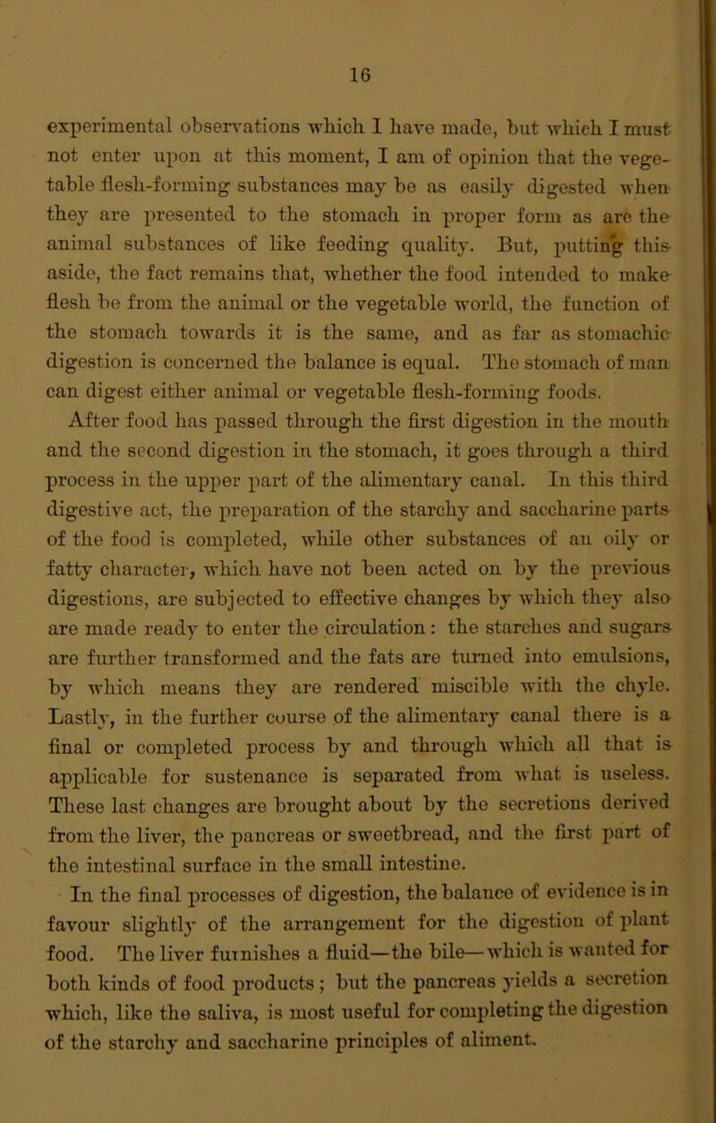 experimental observations which 1 have made, but which I must not enter upon at this moment, I am of opinion that the vege- table flesh-forming substances may be as easily digested when they are presented to the stomach in proper form as are the animal substances of like feeding quality. But, putting this- aside, the fact remains that, whether the food intended to make flesh be from the animal or the vegetable world, the function of the stomach towards it is the same, and as far as stomachic- digestion is concerned the balance is equal. The stomach of man can digest either animal or vegetable flesh-forming foods. After food has passed through the first digestion in the mouth and the second digestion in the stomach, it goes through a third process in the upper part of the alimentary canal. In this third digestive act, the preparation of the starchy and saccharine parts of the food is completed, while other substances of an oily or fatty character, which have not been acted on by the previous digestions, are subjected to effective changes by which they also are made ready to enter the circulation: the starches and sugars are further transformed and the fats are turned into emulsions, by which means they are rendered miscible with the chyle. Lastly, in the further course of the alimentary canal there is a final or completed process by and through which all that is applicable for sustenance is separated from what is useless. These last changes are brought about by the secretions derived from the liver, the pancreas or sweetbread, and the first part of the intestinal surface in the small intestine. In the final processes of digestion, the balance of evidence is in favour slightly of the arrangement for the digestion of plant food. The liver furnishes a fluid—the bile—which is wanted for both kinds of food products; but the pancreas yields a secretion which, like the saliva, is most useful for completing the digestion of the starchy and saccharine principles of aliment.