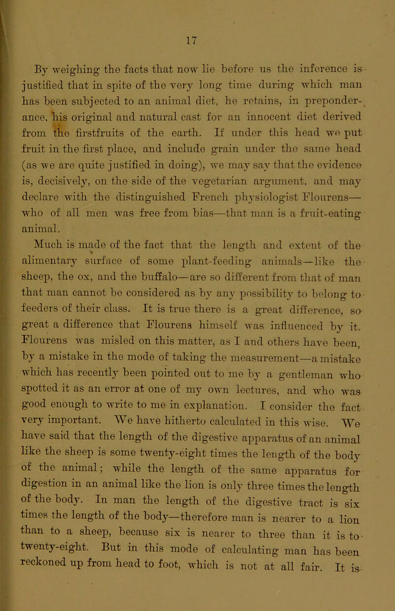 By weighing the facts that now lie before us the inference is justified that in spite of the very long time during which man 1ms been subjected to an animal diet, he retains, in preponder- ance. his original and natural cast for an innocent diet derived from the firstfruits of the earth. If under this head we put fruit in the first place, and include grain under the same head (as we are quite justified in doing), we may say that the evidence is, decisively, on the side of the vegetarian argument, and may declare with the distinguished French physiologist Flourens— who of all men was free from bias—that man is a fruit-eating animal. Much is made of the fact that the length and extent of the % 0 alimentary surface of some plant-feeding animals—like the sheep, the ox, and the buffalo—are so different from that of man that man cannot be considered as by any possibility to belong to feeders of their class. It is true there is a great difference, so great a difference that Flourens himself was influenced by it. Flourens was misled on this matter, as I and others have been, by a mistake in the mode of taking the measurement—a mistake which has recently been pointed out to me by a gentleman who spotted it as an error at one of my own lectures, and who was good enough to write to me in explanation. I consider the fact very important. We have hitherto calculated in this wise. We have said that the length of the digestive apparatus of an animal like the sheep is some twenty-eight times the length of the body of the animal; while the length of the same apparatus for digestion in an animal like the lion is only three times the length of the body. In man the length of the digestive tract is six times the length of the body—therefore man is nearer to a lion than to a sheep, because six is nearer to three than it is to twenty-eight. But in this mode of calculating man has been reckoned up from head to foot, which is not at all fair. It is-