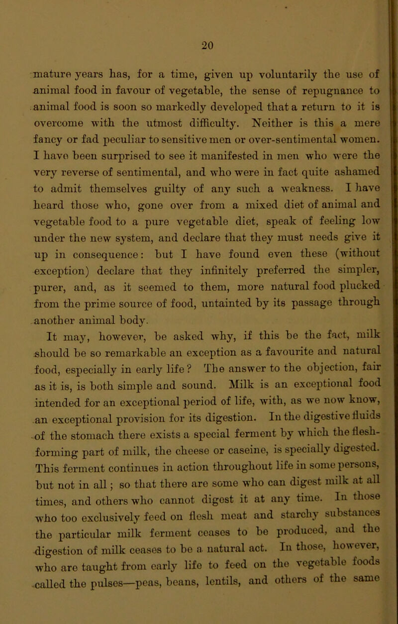 mature years has, for a time, given up voluntarily the use of animal food in favour of vegetable, the sense of repugnance to animal food is soon so markedly developed that a return to it is overcome with the utmost difficulty. Neither is this a mere fancy or fad peculiar to sensitive men or over-sentimental women. I have been surprised to see it manifested in men who were the very reverse of sentimental, and who were in fact quite ashamed to admit themselves guilty of any such a weakness. I have heard those who, gone over from a mixed diet of animal and vegetable food to a pure vegetable diet, speak of feeling low under the new system, and declare that they must needs give it up in consequence: but I have found even these (without exception) declare that they infinitely preferred the simpler, purer, and, as it seemed to them, more natural food plucked from the prime source of food, untainted by its passage through another animal body. It may, however, be asked why, if this be the fact, milk should be so remarkable an exception as a favourite and natural food, especially in early life? The answer to the objection, fair as it is, is both simple and sound. Milk is an exceptional food intended for an exceptional period of life, with, as we now know, an exceptional provision for its digestion. In the digestive iluids of the stomach there exists a special ferment by which the flesh- forming part of milk, the cheese or caseine, is specially digested. This ferment continues in action throughout life in some persons, but not in all; so that there arc some who can digest milk at all times, and others who cannot digest it at any time. In those who too exclusively feed on flesh meat and starchy substances the particular milk ferment ceases to be produced, and the digestion of milk ceases to be a natural act. In those, however, who are taught from early life to feed on the vegetable foods called the pulses—peas, beans, lentils, and others of the same