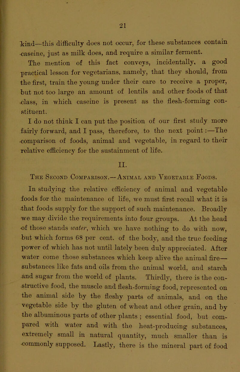 Idnd—this difficulty does not occur, for these substances contain •caseine, just as milk does, and require a similar ferment. The mention of this fact conveys, incidentally, a good practical lesson for vegetarians, namely, that they should, from the first, train the young under their care to receive a proper, but not too large an amount of lentils and other foods of that ■class, in which caseine is present as the flesh-forming con- stituent. I do not think I can put the position of our first study more fairly forward, and I pass, therefore, to the next point:—The •comparison of foods, animal and vegetable, in regard to their relative efficiency for the sustainment of life. II. The Second Comparison.—Animal and Vegetable Foods. In studying the relative efficiency of animal and vegetable foods for the maintenance of life, we must first recall what it is that foods supply for the support of such maintenance. Broadly we may divide the requirements into four groups. At the head •of those stands water, which we have nothing to do with now, but which forms 68 per cent, of the body, and the true feeding power of which has not until lately been duly appreciated. After water come those substances which keep alive the animal fire— substances like fats and oils from the animal world, and starch and sugar from the world of plants. Thirdly, there is the con- structive food, the muscle and flesh-forming food, represented on the animal side by the fleshy parts of animals, and on the vegetable side by the gluten of wheat and other grain, and by the albuminous parts of other plants ; essential food, but com- pared with water and with the heat-producing substances, extremely small in natural quantity, much smaller than is •commonly supposed. Lastly, there is the mineral part of food