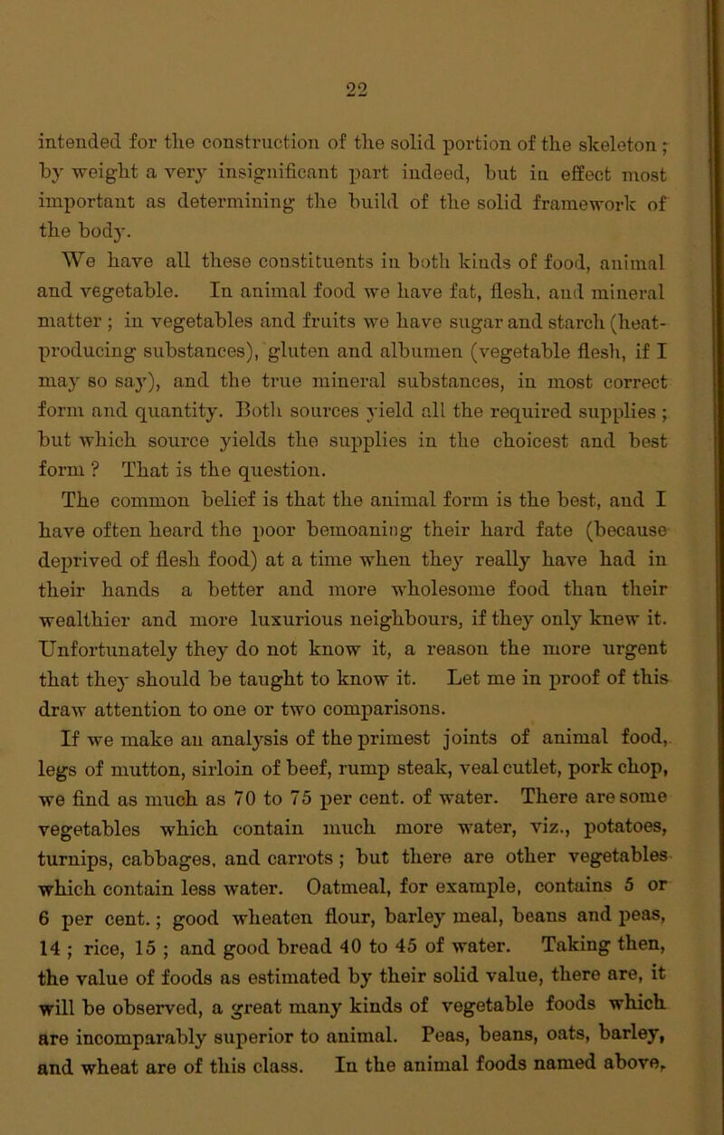 intended for the construction of the solid portion of the skeleton ; by weight a very insignificant part indeed, hut in effect most important as determining the build of the solid framework of the body. We have all these constituents in both kinds of food, animal and vegetable. In animal food we have fat, flesh, and mineral matter ; in vegetables and fruits we have sugar and starch (heat- producing substances), gluten and albumen (vegetable flesh, if I may so say), and the true mineral substances, in most correct form and quantity. Both sources yield all the required supplies ; but which source yields the supplies in the choicest and best form ? That is the question. The common belief is that the animal form is the best, and I have often heard the poor bemoaning their hard fate (because deprived of flesh food) at a time when they really have had in their hands a better and more wholesome food than their wealthier and more luxurious neighbours, if they only knew it. Unfortunately they do not know it, a reason the more urgent that thej- should be taught to know it. Let me in proof of this draw attention to one or two comparisons. If we make an analysis of the primest joints of animal food, legs of mutton, sirloin of beef, rump steak, veal cutlet, pork chop, we find as much as 70 to 75 per cent, of water. There are some vegetables which contain much more water, viz., potatoes, turnips, cabbages, and carrots ; but there are other vegetables which contain less water. Oatmeal, for example, contains 5 or 6 per cent.; good wheaten flour, barley meal, beans and peas, 14 ; rice, 15 ; and good bread 40 to 45 of water. Taking then, the value of foods as estimated by their solid value, there are, it will be observed, a gi’eat many kinds of vegetable foods which are incomparably superior to animal. Peas, beans, oats, barley, and wheat are of this class. In the animal foods named above,.