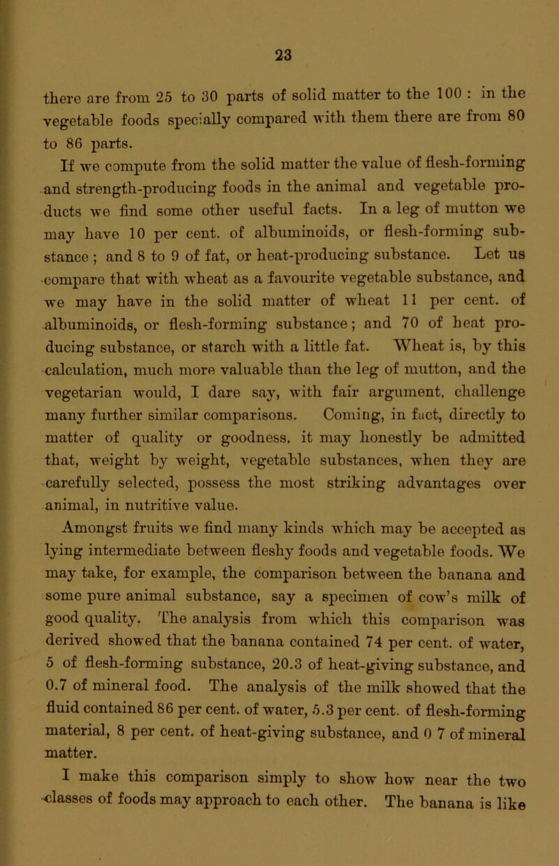 there arc from 25 to 30 parts of solid matter to tlie 100 : in tlie vegetable foods specially compared with them there are from 80 to 86 parts. If we compute from the solid matter the value of flesh-forming and strength-producing foods in the animal and vegetable pro- ducts we find some other useful facts. In a leg of mutton we may have 10 per cent, of albuminoids, or flesh-forming sub- stance ; and 8 to 9 of fat, or heat-producing substance. Let us ■compare that with wheat as a favourite vegetable substance, and we may have in the solid matter of wheat 11 per cent, of albuminoids, or flesh-forming substance; and 70 of heat pro- ducing substance, or starch with a little fat. Wheat is, by this calculation, much more valuable than the leg of mutton, and the vegetarian would, I dare say, with fair argument, challenge many further similar comparisons. Coming, in fact, directly to matter of quality or goodness, it may honestly be admitted that, weight by weight, vegetable substances, when they are carefully selected, possess the most striking advantages over animal, in nutritive value. Amongst fruits we find many kinds which may be accepted as lying intermediate between fleshy foods and vegetable foods. We may take, for example, the comparison between the banana and some pure animal substance, say a specimen of cow’s milk of good quality. The analysis from which this comparison was derived showed that the banana contained 74 per cent, of water, 5 of flesh-forming substance, 20.3 of heat-giving substance, and 0.7 of mineral food. The analysis of the milk showed that the fluid contained 86 per cent, of water, 5.3 per cent, of flesh-forming material, 8 per cent, of heat-giving substance, and 0 7 of mineral matter. I make this comparison simply to show how near the two •classes of foods may approach to each other. The banana is like