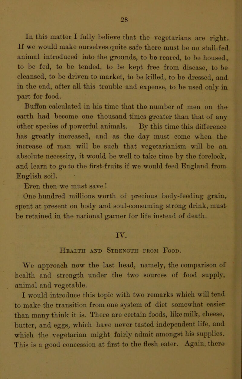 In this matter I fully believe that the vegetarians are right. If we would make ourselves quite safe there must be no stall-fed animal introduced into the grounds, to be reared, to be housed, to be fed, to be tended, to be kept free from disease, to be cleansed, to be driven to market, to be killed, to be dressed, and in the end, after all this trouble and expense, to be used only in pai’t for food. Buffon calculated in his time that the number of men on the earth had become one thousand times greater than that of any other species of powerful animals. By this time this difference has greatly increased, and as the day must come when the increase of man will be such that vegetarianism will be an absolute necessity, it would be well to take time by the forelock, and learn to go to the first-fruits if we would feed England from. English soil. Even then we must save ! One hundred millions worth of precious body-feeding grain, spent at present on body and soul-consuming strong drink, must be retained in the national garner for life instead of death. IV. Healtu and Strength from Food. We approach now the last head, namely, the comparison of health and strength under the two sources of food supply, animal and vegetable. I would introduce this topic with two remarks which will tend to make the transition from one system of diet somewhat easier than many think it is. There are certain foods, like milk, cheese, butter, and eggs, whicli have never tasted independent life, and which the vegetarian might fairly admit amongst his supplies. This is a good concession at first to the flesh eater. Again, there