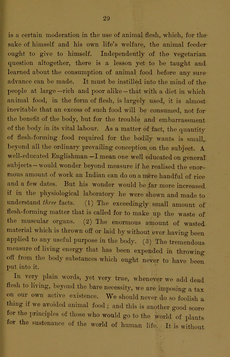 is a certain moderation in the use of animal flesh, which, for the- sake of himself and his own life’s welfare, the animal feeder ought to give to himself. Independently of the vegetarian question altogether, there is a lesson yet to be taught and learned about the consumption of animal food before any sure advance can be made. It must be instilled into the mind of the people at large—rich and poor alike —that with a diet in which animal food, in the form of flesh, is largely used, it is almost inevitable that an excess of such food will be consumed, not for the benefit of the body, but for the trouble and embarrassment of the body in its vital labour. As a matter of fact, the quantity of flesh-forming food required for the bodily wants is small,, beyond all the ordinary prevailing conception on the subject. A well-educated Englishman—I mean one well educated on genera! subjects —would wonder beyond measure if he realised the enor- mous amount of work an Indian can do on a m&re handful of rice and a few dates. But his wonder would be far more increased if in the physiological laboratory he were shown and made to understand three facts. (1) The exceedingly small amount of flesh-forming matter that is called for to make up the waste of the muscular organs. (2) The enormous amount of wasted material which is thrown off or laid by without ever having been applied to any useful purpose in the body. (3) The tremendous measure of living energy that has been expended in throwing off from the body substances which ought never to have been put into it. In very plain words, yet very true, whenever we add dead flesh to living, beyond the bare necessity, we are imposing a tax on our own active existence. We should never do so foolish a thing if we avoided animal food ; and this is another good score for the principles of those who would go to the world of plants for the sustenance of the world of human life. It is without