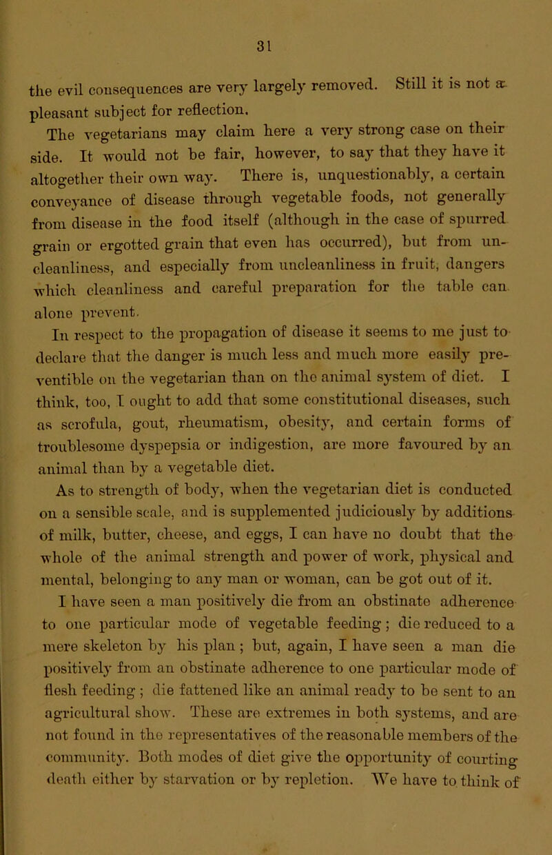 the evil consequences are very largely removed. Still it is not sc- pleasant subject for reflection. The vegetarians may claim here a very strong case on their side. It would not be fair, however, to say that they have it altogether their own way. There is, unquestionably, a certain conveyance of disease through vegetable foods, not generally from disease in the food itself (although in the case of spurred grain or ergotted grain that even has occurred), but from un- cleanliness, and especially from uncleanliness in fruit, dangers which cleanliness and careful preparation for the table can alone prevent. In respect to the propagation of disease it seems to me just to declare that the danger is much less and much more easily pre- ventihle on the vegetarian than on the animal system of diet. I think, too, I ought to add that some constitutional diseases, such as scrofula, gout, rheumatism, obesity, and certain forms of troublesome dyspepsia or indigestion, are more favoured by an animal than by a vegetable diet. As to strength of body, when the vegetarian diet is conducted on a sensible scale, and is supplemented judiciously by additions of milk, butter, cheese, and eggs, I can have no doubt that the whole of the animal strength and power of work, physical and mental, belonging to any man or woman, can be got out of it. I have seen a man positively die from an obstinate adherence to one particular mode of vegetable feeding; die reduced to a mere skeleton by his plan ; but, again, I have seen a man die positively from an obstinate adherence to one particular mode of flesh feeding ; die fattened like an animal ready to be sent to an agricultural show. These are extremes in both systems, and are not found in the representatives of the reasonable members of the community. Both modes of diet give the opportunity of courting death either by starvation or bjr repletion. We have to think of