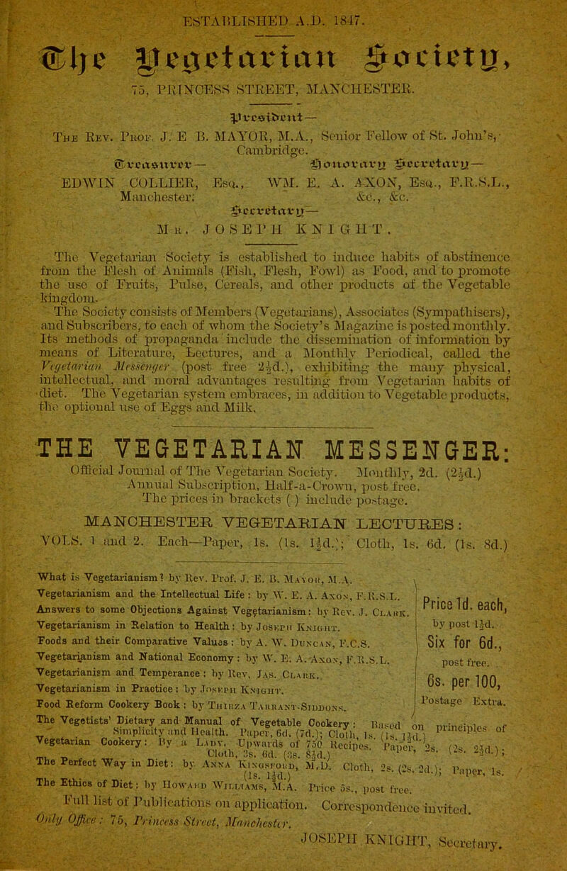 ESTABLISHED A.D. 1847. ®Uje UeiTetitvicm ^cicu’ttj, 75, PRINCESS STREET, MANCHESTER, HvceiScut— The Rev. PitOE, J. E B. MAYOR, ALA., Senior Fellow of St. John's,- Cambridge. ©rmaurev — £)imovavn §ecretavn — EDWIN COLLIER, Esq., WM. E. A. AXON, Esq., F.R.S.L., Manchester; Ac., &c. gtCCVCtrtVlT — M-r. JOSEPH KNIGHT. The Vegetarian Society is established to induce habits of abstinence from the Flesh of Animals (Fish, Flesh, Fowl) as Food, and to promote the use of Fruits, Pulse, Cereals, and other products of the Vegetable kingdom. The Society consists of Members (Vegetarians), Associates (Sympathisers), and Subscribers, to each of whom the Society’s Magazine is posted monthly. Its methods of propaganda include the dissemination of information by means of Literature, Lectures, and a Monthly Periodical, called the Vegetarian Messenger (post free del.), exhibiting the many physical, intellectual, and moral advantages resulting from Vegetarian habits of ■diet. The Vegetarian system embraces, in addition to Vegetable products, the optional use of Eggs and Milk. THE VEGETARIAN MESSENGER: Official Journal of The Vegetarian Society. Monthly, 2d. (2|d.) Annual Subscription, Half-a-Crown, post free. The prices in brackets () include postage. MANCHESTER VEGETARIAN LECTURES: VOLS. 1 and 2. Each—Paper, Is. (Is. l|d.);' Cloth, Is. 6d. (Is. 8d.) Pries Id. each, by post ltd. Six for 6d., post free. Gs. per 100, Postage Extra. What is Vegetarianism? by Kev. Prof. J. E. Li. Mayou, M.A. , Vegetarianism and the Intellectual Life : by \Y. E. A. Axon, F.U.S.L. Answers to some Objections Against Vegetarianism: by Rev. J. Ci.aiik Vegetarianism in Eolation to Health: by Joseph Kniuiit. Foods and their Comparative Values : by A. W. Duncan, E.C.S. Vegetarianism and National Economy: by \V. E. A. Axon, E.R.S.L. Vegetarianism and Temperance: by Rev. Jas. Clack. Vegetarianism in Practice: by .Insnnt Knight. Food Reform Cookery Book: by Tiuiiza Tahkant-Siddons. The Vegetists’ Dietary and Manual of Vegetable Cookery : Bused on „ f • Simplicity und Health. Paper* 6d. (TdA; ClSfh, Isu? lid ) P ' °f Vegetarian Cookery: By a Lady. Upwards of 7.50 Recipes. Paper *s 's cm t _ Cloth, 3s. (id. (Ss. gld.) 1 ’ ‘ Gs. -ijd.); The Perfect Way in Diet: by Anna Kinosfokd, M,D. Cloth, 2s (s p.mm. i (Is. Hd.) v '>> 1 aPvr« is. The Ethics of Diet: by IIowaiip Williams, M.A. Price 5s„ post free. Eull list of Publications on application. Correspondence invited. Only Office: “5, Princess Street, Manchester. JOSEPH KNIGHT, Secretary,