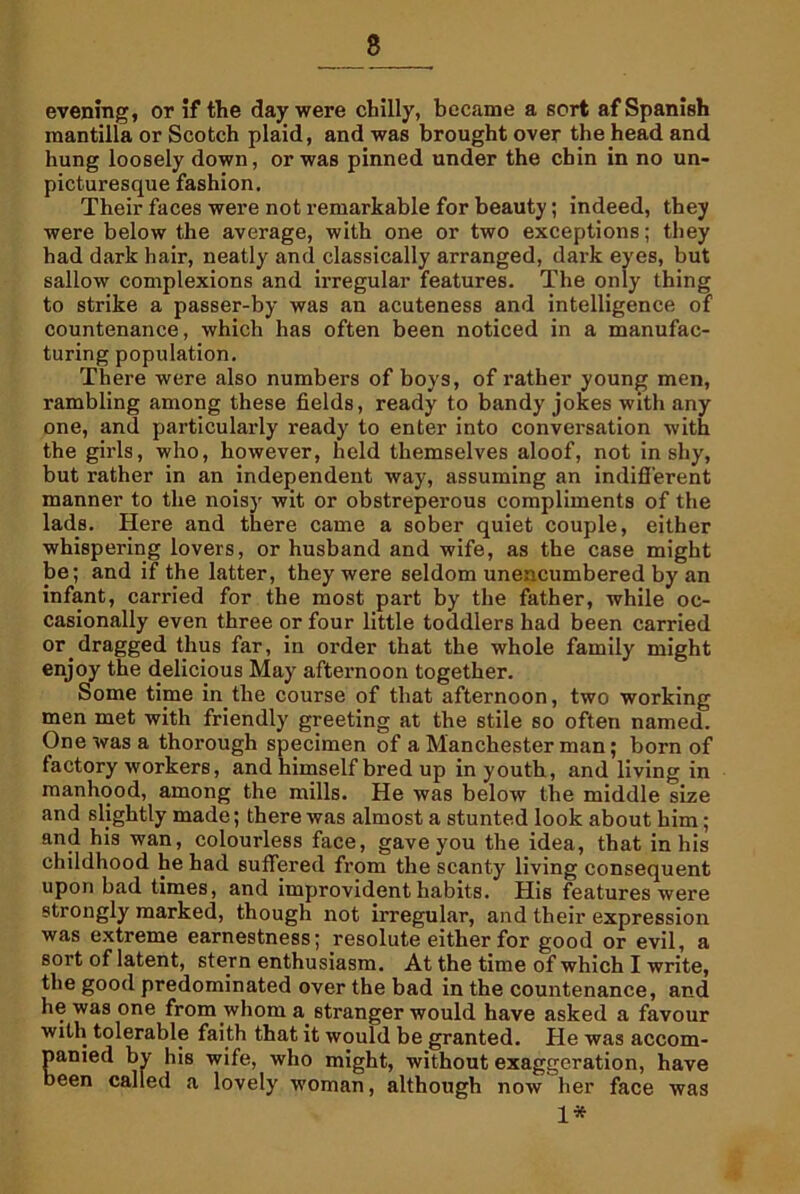 8 evening, or if the day were chilly, became a sort af Spanish mantilla or Scotch plaid, and was brought over the head and hung loosely down, or was pinned under the chin in no un- picturesque fashion. Their faces were not remarkable for beauty; indeed, they were below the average, with one or two exceptions; they had dark hair, neatly and classically arranged, dark eyes, but sallow complexions and irregular features. The only thing to strike a passer-by was an acuteness and intelligence of countenance, which has often been noticed in a manufac- turing population. There were also numbers of boys, of rather young men, rambling among these fields, ready to bandy jokes with any one, and particularly ready to enter into conversation with the girls, who, however, held themselves aloof, not in shy, but rather in an independent way, assuming an indifferent manner to the noisy wit or obstreperous compliments of the lads. Here and there came a sober quiet couple, either whispering lovers, or husband and wife, as the case might be; and if the latter, they were seldom unencumbered by an infant, carried for the most part by the father, while oc- casionally even three or four little toddlers had been carried or dragged thus far, in order that the whole family might enjoy the delicious May afternoon together. Some time in the course of that afternoon, two working men met with friendly greeting at the stile so often named. One was a thorough specimen of a Manchester man; born of factory workers, and himself bred up in youth, and living in manhood, among the mills. He was below the middle size and slightly made; there was almost a stunted look about him; and his wan, colourless face, gave you the idea, that in his childhood he had suffered from the scanty living consequent upon bad times, and improvident habits. His features were strongly marked, though not irregular, and their expression was extreme earnestness; resolute either for good or evil, a sort of latent, stern enthusiasm. At the time of which I write, the good predominated over the bad in the countenance, and he was one from whom a stranger would have asked a favour with tolerable faith that it would be granted. He was accom- panied by his wife, who might, without exaggeration, have been called a lovely woman, although now her face was 1*