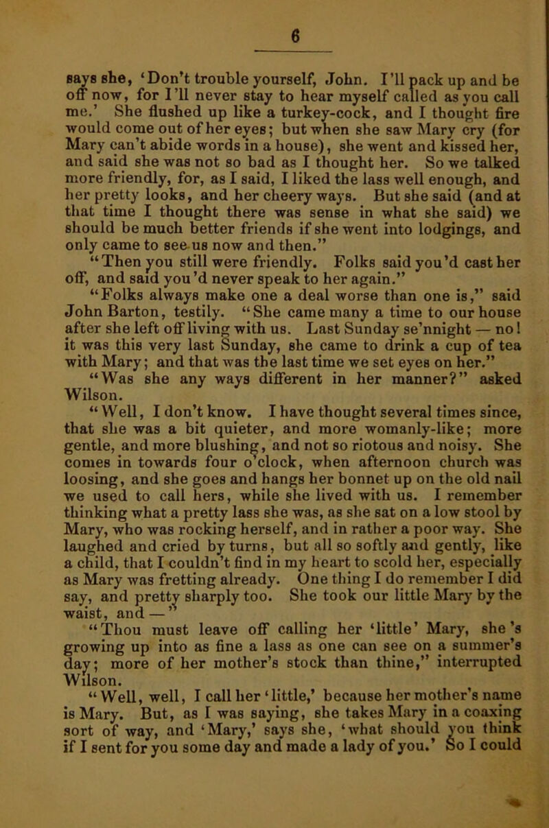 says she, ‘Don’t trouble yourself, John. I’ll pack up and be off now, for I’ll never stay to hear myself called as you call me.’ She flushed up like a turkey-cock, and I thought fire would come out of her eyes; but when she saw Mary cry (for Mary can’t abide words in a house), she went and kissed her, and said she was not so bad as I thought her. So we talked more friendly, for, as I said, I liked the lass well enough, and her pretty looks, and her cheery ways. But she said (and at that time I thought there was sense in what she said) we should be much better friends if she went into lodgings, and only came to see us now and then.” “Then you still were friendly. Folks said you’d cast her off', and said you’d never speak to her again.” “Folks always make one a deal worse than one is,” said John Barton, testily. “She came many a time to our house after she left off living with us. Last Sunday se’nnight — no 1 it was this very last Sunday, she came to drink a cup of tea with Mary; and that was the last time we set eyes on her.” “Was she any ways different in her manner?” asked Wilson. “Well, I don’t know. I have thought several times since, that she was a bit quieter, and more womanly-like; more gentle, and more blushing, and not so riotous and noisy. She comes in towards four o’clock, when afternoon church was loosing, and she goes and hangs her bonnet up on the old nail we used to call hers, while she lived with us. I remember thinking what a pretty lass she was, as she sat on a low stool by Mary, who was rocking herself, and in rather a poor way. She laughed and cried by turns, but all so softly and gently, like a child, that I couldn’t find in my heart to scold her, especially as Mary was fretting already. One thing I do remember I did say, and pretty sharply too. She took our little Mary by the waist, and—” “Thou must leave off calling her ‘little’ Mary, she’s growing up into as fine a lass as one can see on a summer’s day; more of her mother’s stock than thine,” interrupted Wilson. “ Well, well, I call her ‘little,’ because her mother’s name is Mary. But, as I was saying, 6he takes Mary in a coaxing sort of way, and ‘Mary,’ says she, ‘what should you think if I sent for you some day and* made a lady of you.’ So I could