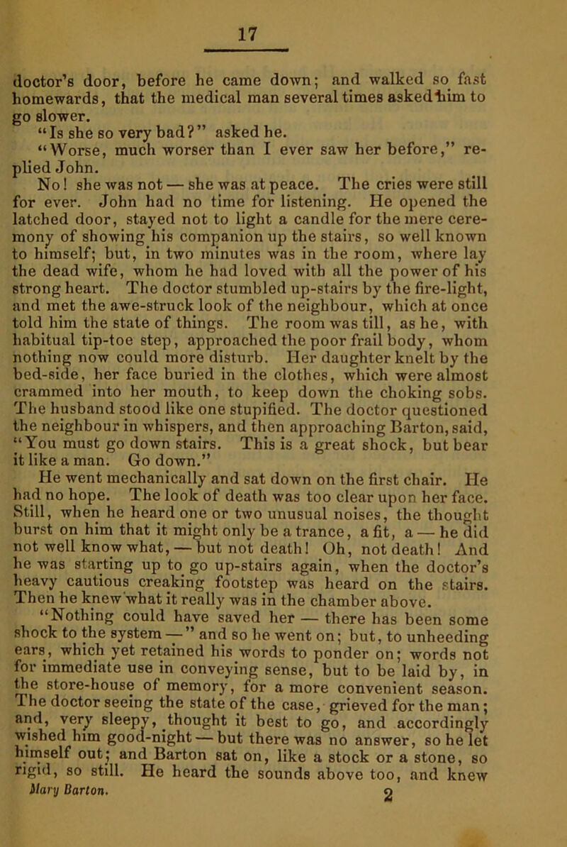 doctor’s door, before he came down; and walked so fast homewards, that the medical man several times askedliim to go slower. “Is she so very bad?” asked he. “Worse, much worser than I ever saw her before,” re- plied John. No! she was not — she was at peace. The cries were still for ever. John had no time for listening. He opened the latched door, stayed not to light a candle for the mere cere- mony of showing his companion up the stairs, so well known to himself; but, in two minutes was in the room, where lay the dead wife, whom he had loved with all the power of his strong heart. The doctor stumbled up-stairs by the fire-light, and met the awe-struck look of the neighbour, which at once told him the state of things. The room was till, as he, with habitual tip-toe step, approached the poor frail body, whom nothing now could more disturb. Her daughter knelt by the bed-side, her face buried in the clothes, which were almost crammed into her mouth, to keep down the choking sobs. The husband stood like one stupified. The doctor questioned the neighbour in whispers, and then approaching Barton, said, “You must go down stairs. This is a great shock, but bear it like a man. Go down.” He went mechanically and sat down on the first chair. He had no hope. The look of death was too clear upon her face. Still, when he heard one or two unusual noises, the thought burst on him that it might only be a trance, a fit, a—he did not well know what,—but not death! Oh, notdeath! And he was starting up to go up-stairs again, when the doctor’s heavy cautious creaking footstep was heard on the stairs. Then he knew what it really was in the chamber above. “Nothing could have saved her — there has been some shock to the system — ” and so he went on; but, to unheeding ears, which yet retained his words to ponder on; words not for immediate use in conveying sense, but to be laid by, in the store-house of memory, for a more convenient season. The doctor seeing the state of the case, grieved for the man; and, very sleepy, thought it best to go, and accordingly wished him good-night — but there was no answer, so he let himself out; and Barton sat on, like a stock or a stone, so rigul, so still. He heard the sounds above too, and knew ilary Barton. o