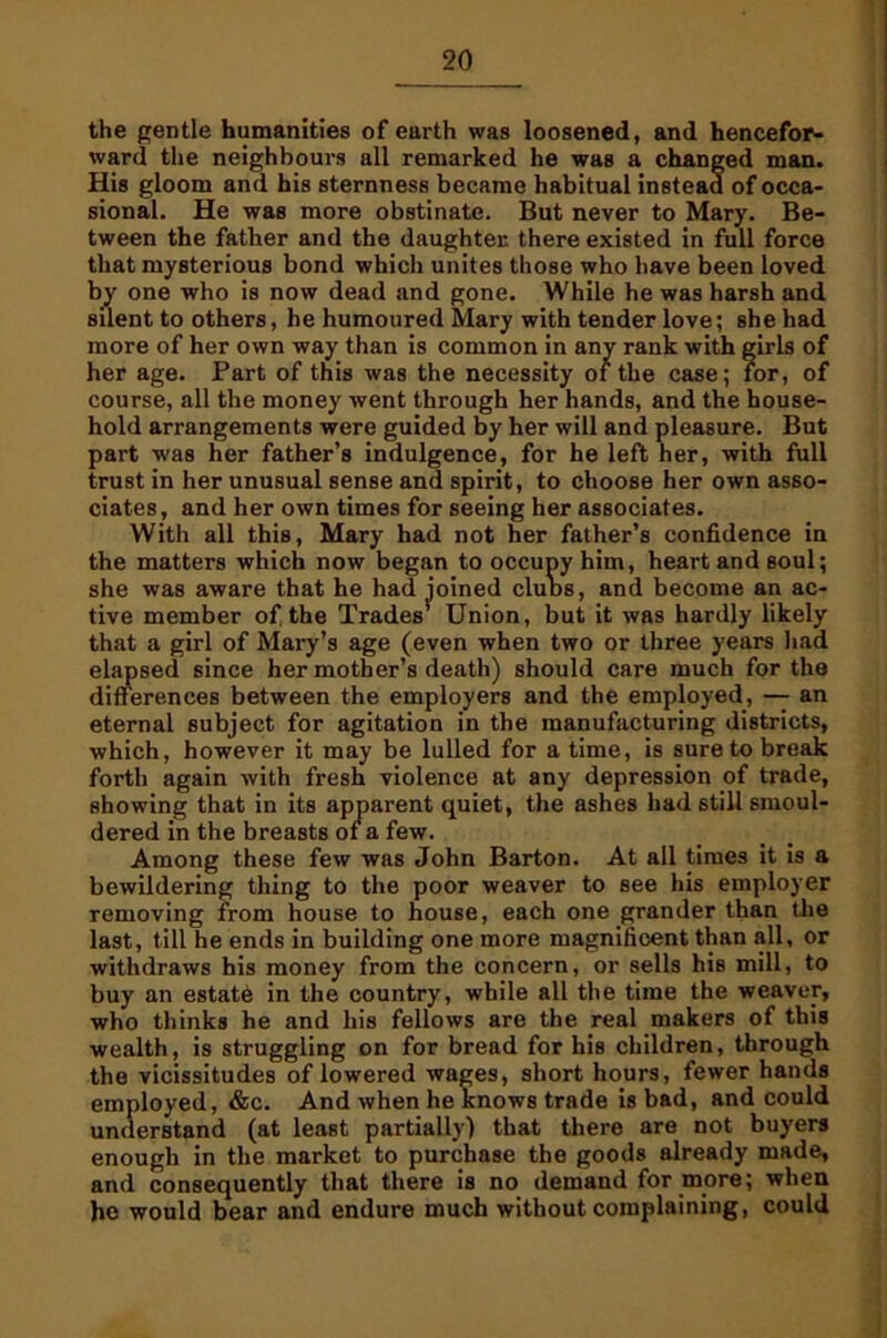 the gentle humanities of earth was loosened, and hencefor- ward the neighbours all remarked he was a changed man. His gloom and his sternness became habitual instead of occa- sional. He was more obstinate. But never to Mary. Be- tween the father and the daughter there existed in full force that mysterious bond which unites those who have been loved by one who is now dead and gone. While he was harsh and silent to others, he humoured Mary with tender love; she had more of her own way than is common in any rank with girls of her age. Part of this was the necessity of the case; for, of course, all the money went through her hands, and the house- hold arrangements were guided by her will and pleasure. But part was her father’s indulgence, for he left her, with full trust in her unusual sense and spirit, to choose her own asso- ciates, and her own times for seeing her associates. With all this, Mary had not her father’s confidence in the matters which now began to occupy him, heart and soul; she was aware that he had joined cIuds, and become an ac- tive member of the Trades’ Union, but it was hardly likely that a girl of Mary’s age (even when two or three years had elapsed since her mother’s death) should care much for the differences between the employers and the employed, — an eternal subject for agitation in the manufacturing districts, which, however it may be lulled for a time, is sure to break forth again with fresh violence at any depression of trade, showing that in its apparent quiet, the ashes had still smoul- dered in the breasts of a few. Among these few was John Barton. At all times it is a bewildering thing to the poor weaver to see his employer removing from house to house, each one grander than the last, till he ends in building one more magnificent than all, or withdraws his money from the concern, or sells his mill, to buy an estate in the country, while all the time the weaver, who thinks he and his fellows are the real makers of this wealth, is struggling on for bread for his children, through the vicissitudes of lowered wages, short hours, fewer hands employed, &c. And when he knows trade is bad, and could understand (at least partially) that there are not buyers enough in the market to purchase the goods already made, and consequently that there is no demand for more; when ho would bear and endure much without complaining, could