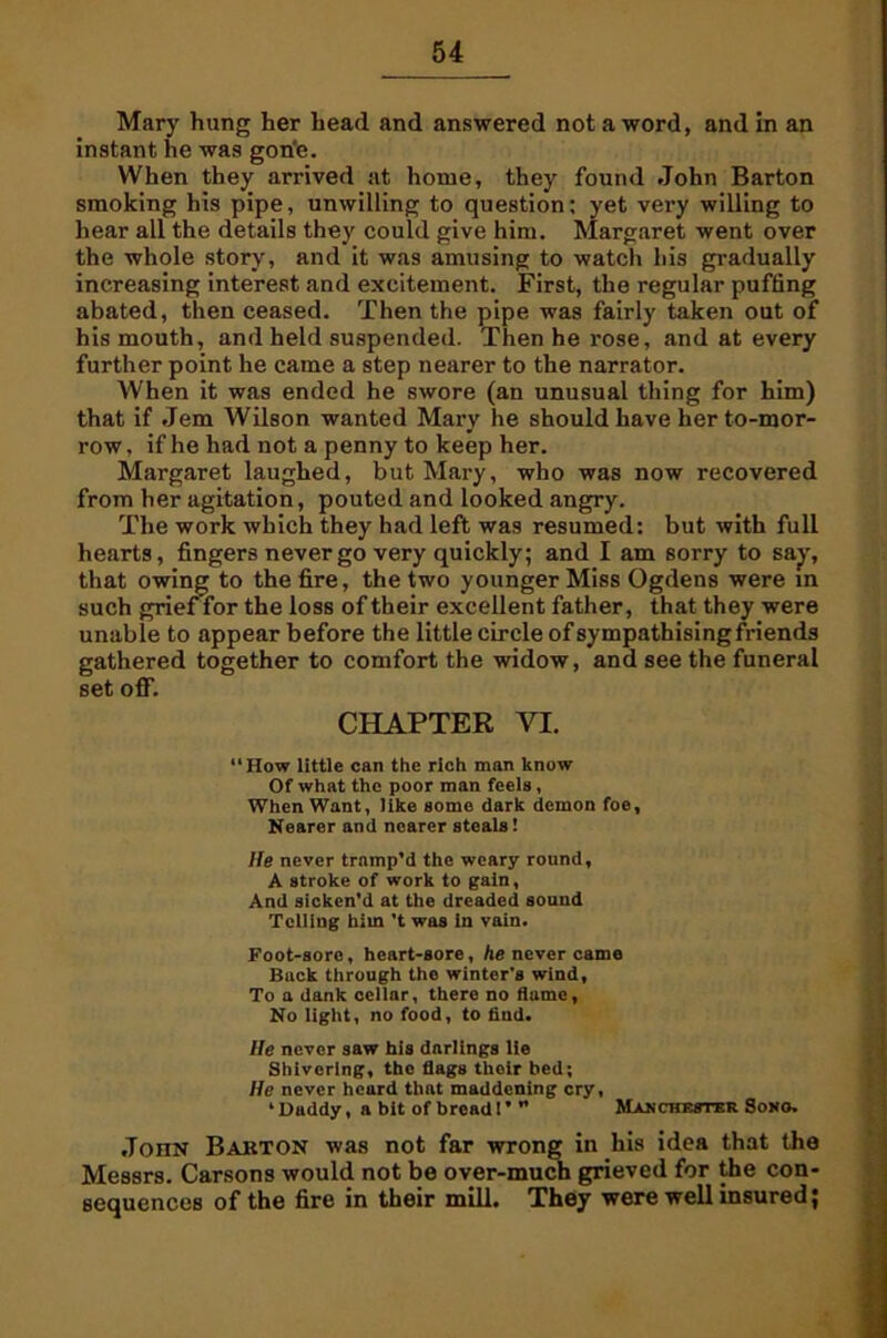 Mary hung her head and answered not a word, and in an instant he was gon'e. When they arrived at home, they found John Barton smoking his pipe, unwilling to question: yet very willing to hear all the details they could give him. Margaret went over the whole story, and it was amusing to watch his gradually increasing interest and excitement. First, the regular puffing abated, then ceased. Then the pipe was fairly taken out of his mouth, and held suspended. Then he rose, and at every further point he came a step nearer to the narrator. When it was ended he swore (an unusual thing for him) that if Jem Wilson wanted Mary he should have her to-mor- row , if he had not a penny to keep her. Margaret laughed, but Mary, who was now recovered from her agitation, pouted and looked angry. The work which they had left was resumed: but with full hearts, fingers never go very quickly; and I am sorry to say, that owing to the fire, the two younger Miss Ogdens were in such grief’for the loss of their excellent father, that they were unable to appear before the little circle of sympathising friends gathered together to comfort the widow, and see the funeral set off. CHAPTER YI. How little can the rich man know Of what the poor man feels, When Want, like some dark demon foe. Nearer and nearer steals! He never tramp’d the weary round, A stroke of work to gain. And sicken’d at the dreaded sound Telling him't was in vain. Foot-sore, heart-sore, he never came Back through the winter's wind, To a dank cellar, there no flame. No light, no food, to find. He never saw his darlings lie Shivering, tho flags thoir bed; He never heard that maddening cry, ‘Daddy, a bit of bread!’” Manchester Soho. JonN Barton was not far wrong in his idea that the Messrs. Carsons would not be over-much grieved for the con- sequences of the fire in their mill. They were well insured;