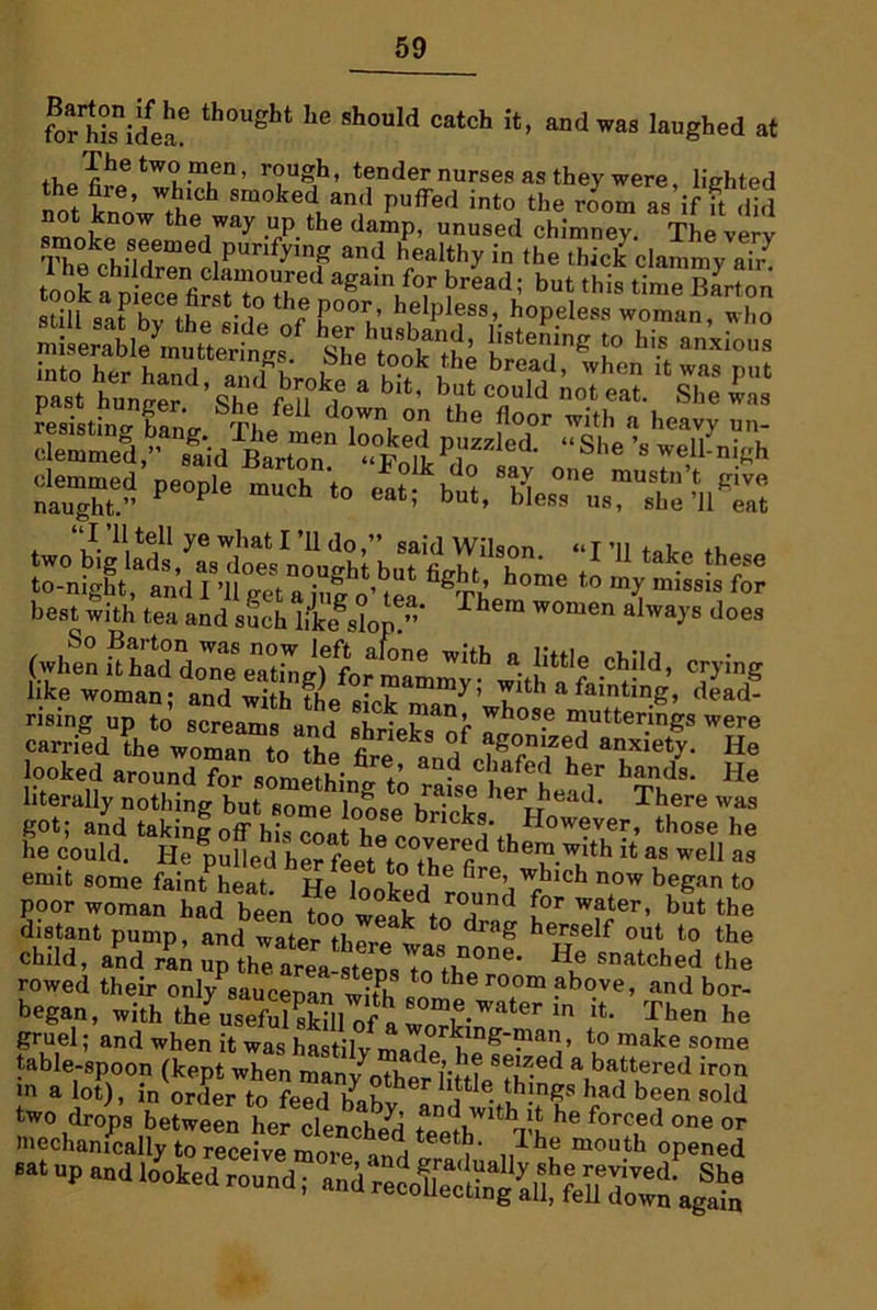 for^idea6 th0Ught ^ Sh°uId Catch h> andwas laugbed at thoThe two men, rough, tender nurses as they were, lighted the fire, which smoked and puffed into the room as if ft did fmoke ^°JptheiWay -T th® damP’ unused chimney. The very S '*°ed purifying and healthy in the lhicJJ ^***7 took a^piece'iirst'^o aSa’n ^or bread; but this tim^Barton «i;il 0o?i! th poor’ helpless, hopeless woman who sliissss SHE* people m“ch * ~i buVbU-t,,rK>nwi two'biglfd^a^e.US; bM Pr- “r*** «»*> rising up to screams and shrieks ff m,Utter.ings were carried the woman to the kL L / a£°nized anxiety. He looked around7or somefhin J t; C ,Hfed her hands* He literally nothing but some loose her head. There was got; and takinf off his coa Tt bricks However, those he he could. He pulled her feet to^he^ thei?.with 1<; as well as emit some faint heat HP .7 bre’ which now began to poor woman hid been “ o'7 W?ter’ bat the distant pump, and water there k * drag heTrTself out to the child, and ran upthe area He snatched rowed their onlyYauceoanwith1 theroom ?bove, and bor- began, with fiffi\ «°m« a*er in it. Then he gruel; and when it was hastilv mo t rklng-man, to make some table-spoon (kept when manvotl ' seJz.ed a battered iron in a lot), in order To fe7 bo7 h tIe- thln«s had been sold •“up md Iooked i