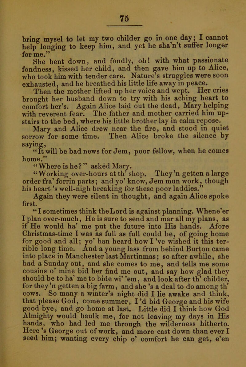 bring mysel to let my two childer go in one day; I cannot help longing to keep him, and yet he sba’n’t suffer longer for me.” She bent down, and fondly, ohl with what passionate fondness, kissed her child, and then gave him up to Alice, who took him with tender care. Nature’s struggles were soon exhausted, and he breathed his little life away in peace. Then the mother lifted up her voice and wept. Her cries brought her husband down to try with his aching heart, to comfort her’s. Again Alice laid out the dead, Mary helping with reverent fear. The father and mother carried him up- stairs to the bed, where his little brother lay in calm repose.. Mary and Alice drew near the fire, and stood in quiet sorrow for some time. Then Alice broke the silence by saying, “It will be bad nows for Jem, poor fellow, when he comes home.” “Where is he?” asked Mary. “Working over-hours at th’ shop. They’n getten a large order fra’ forrin parts; and yo’ know, Jem mun work, though his heart’s well-nigh breaking for these poor laddies.” Again they were silent in thought, and again Alice spoke first. “I sometimes think theLord is against planning. Whene’er I plan over-much, He is sure to send and mar all my plans, as if He would ha’ me put the future into His hands. Afore Christmas-time I was as full as full could be, of going home for good and all; yo’ han heard how I’ve wished it this ter- rible long time. And a young lass from behind Burton came into place in Manchester last Martinmas; so after awhile, she had a Sunday out, i cousins o’ mine bid should be to ha’ me i for they ’n getten a b cows. So many a winter’s night did I lie awake and think, that please God, come summer, I’d bid George and his wife good bye, and go home at last. Little did I think how God Almighty would baulk me, for not leaving my days in His hands, who had led me through the wilderness hitherto. Here’s George out of work, and more cast down than ever I seed him; wanting every chip o’ comfort he can get, e’en nd she comes to me, and tells me some her find me out, and say how glad they o bide wi’ ’em, and look after tn childer, ig farm, and she’s a deal to do among th’
