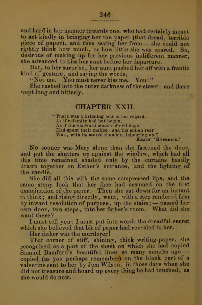 and hard in licr manner towards one, who had certainly meant to act kindly in bringing her the paper (that dread, terrible piece of paper), and thus saving her from — she could not rightly think how much, or how little she was spared. So, desirous of making up for her previous indifferent manner, she advanced to kiss her aunt before her departure. But, to her surprise, her aunt pushed her off with a frantic kind of gesture, and saying the words, “Not me. You must never kiss me. You!” She rushed into the outer darkness of the street; and there wept long and bitterly. “There was a listening fear in her regard, As if calamity had bat begun; As if the vanward clouds of evil days Had spent their malice, and the sullen rear Was, with its stored thunder, labouring up.” No sooner was Mary alone than she fastened the door, and put the shutters up against the window, which had all this time remained shaded only by the curtains hastily drawn together on Esther’s entrance, and the lighting of the candle. She did all this with the same compressed lips, and the same stony look that her face had assumed on the first examination of the paper. Then she sat down for an instant to think; and rising directly, went, with a step rendered firm by inward resolution of purpose, up the stairs; — passed her own door, two steps, into her father’s room. What did she want there? I must tell you; I must put into words the dreadful secret which she believed that bit of er had revealed to her. Her father was the murder That corner of stiff, shining, thick writing-paper, she recognised as a part of the sheet on which she had copied Samuel Bamford’s beautiful lines so many months ago — copied (as you perhaps remember) on the blank part of a valentine sent to her by Jem Wilson, in those days when she did not treasure and hoard up every thing he had touched, as she would do now. CHAPTER XXII. Keats' ‘ Hyperion.'