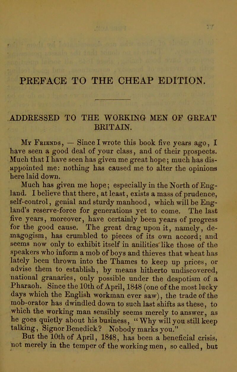 PREFACE TO THE CHEAP EDITION. ADDRESSED TO THE WORKING MEN OF GREAT BRITAIN. My Fkiends , — Since I wrote this book five years ago, I have seen a good deal of your class, and of their prospects. Much that I have seen has given me great hope; much has dis- appointed me: nothing has caused me to alter the opinions here laid down. Much has given me hope; especially in the North of Eng- land. I believe that there, at least, exists a mass of prudence, self-control, genial and sturdy manhood, which will be Eng- land’s reserve-force for generations yet to come. The last five years, moreover, have certainly been years of progress for the good cause. The great drag upon it, namely, de- magogism, has crumbled to pieces of its own accord; and seems now only to exhibit itself in anilities' like those of the speakers who inform a mob of boys and thieves that wheat has lately been thrown into the Thames to keep up prices, or advise them to establish, by means hitherto undiscovered, national granaries, only possible under the despotism of a Pharaoh. Since the 10th of April, 1848 (one of the most lucky days which the English workman ever saw), the trade of the mob-orator has dwindled down to such last shifts as these, to which the working man sensibly seems merely to answer, as he goes quietly about his business, “ Why will you still keep talking, Signor Benedick? Nobody marks you.” But the 10th of April, 1848, has been a beneficial crisis, not merely in the temper of the working men, so called, but