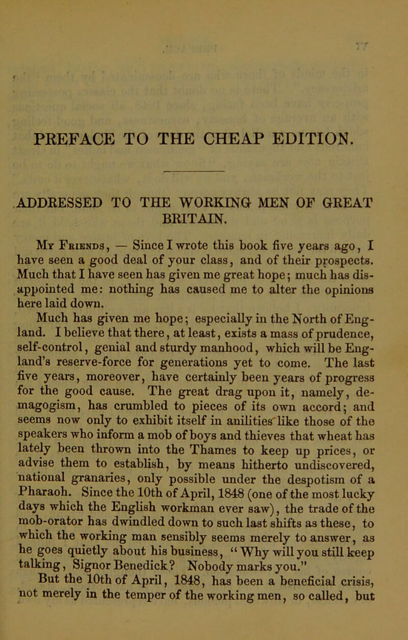 PREFACE TO THE CHEAP EDITION. ADDRESSED TO THE WORKING MEN OF GREAT BRITAIN. My Fkiends , — Since I wrote this book five years ago, I have seen a good deal of your class, and of their prospects. Much that I have seen has given me great hope; much has dis- appointed me: nothing has caused me to alter the opinions here laid down. Much has given me hope; especially in the North of Eng- land. I believe that there, at least, exists a mass of prudence, self-control, genial and sturdy manhood, which will be Eng- land’s reserve-force for generations yet to come. The last five years, moreover, have certainly been years of progress for the good cause. The great drag upon it, namely, de- magogism, has crumbled to pieces of its own accord; and seems now only to exhibit itself in anilities' like those of the speakers who inform a mob of boys and thieves that wheat has lately been thrown into the Thames to keep up prices, or advise them to establish, by means hitherto undiscovered, national granaries, only possible under the despotism of a Pharaoh. Since the 10th of April, 1848 (one of the most lucky days which the English workman ever saw), the trade of the mob-orator has dwindled down to such last shifts as these, to which the working man sensibly seems merely to answer, as he goes quietly about his business, “ Why will you still keep talking, Signor Benedick? Nobody marks you.” But the 10th of April, 1848, has been a beneficial crisis, not merely in the temper of the working men, so called, but