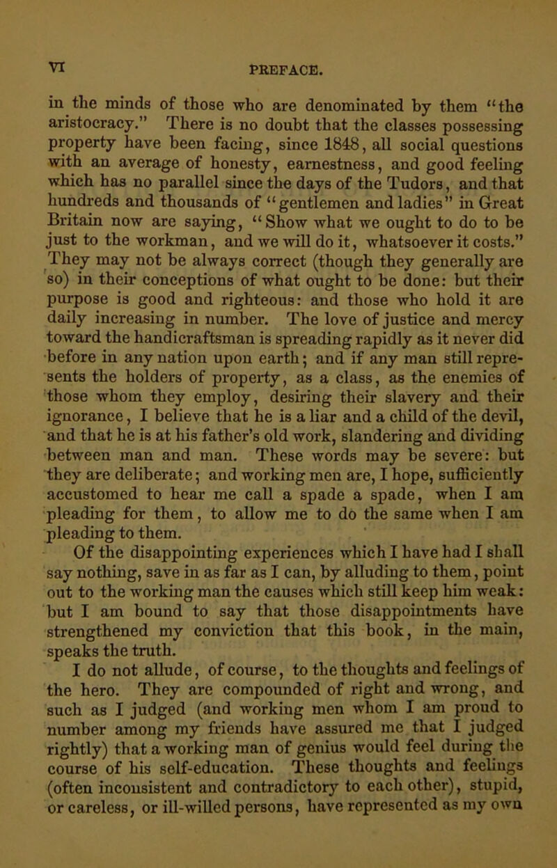 in tlie minds of those who are denominated hy them “the aristocracy.” There is no doubt that the classes possessing property have been facing, since 1848, all social questions with an average of honesty, earnestness, and good feeling which has no parallel since the days of the Tudors, and that hundreds and thousands of “gentlemen and ladies” in Great Britain now are saying, “Show what we ought to do to be just to the workman, and we will do it, whatsoever it costs.” They may not he always correct (though they generally are so) in their conceptions of what ought to be done: but their purpose is good and righteous: and those who hold it are daily increasing in number. The love of justice and mercy toward the handicraftsman is spreading rapidly as it never did before in any nation upon earth; and if any man still repre- sents the holders of property, as a class, as the enemies of those whom they employ, desiring their slavery and their ignorance, I believe that he is a liar and a child of the devil, and that he is at his father’s old work, slandering and dividing between man and man. These words may be severe: but they are deliberate; and working men are, I hope, sufficiently accustomed to hear me call a spade a spade, when I am pleading for them, to allow me to do the same when I am pleading to them. Of the disappointing experiences which I have had I shall say nothing, save in as far as I can, by alluding to them, point out to the working man the causes which still keep him weak: but I am bound to say that those disappointments have strengthened my conviction that this book, in the main, speaks the truth. I do not allude, of course, to the thoughts and feelings of the hero. They are compounded of right and wrong, and such as I judged (and working men whom I am proud to number among my friends have assured me that I judged rightly) that a working man of genius would feel during the course of his self-education. These thoughts and feelings (often inconsistent and contradictor}'' to each other), stupid, or careless, or ill-willed persons, have represented as my own