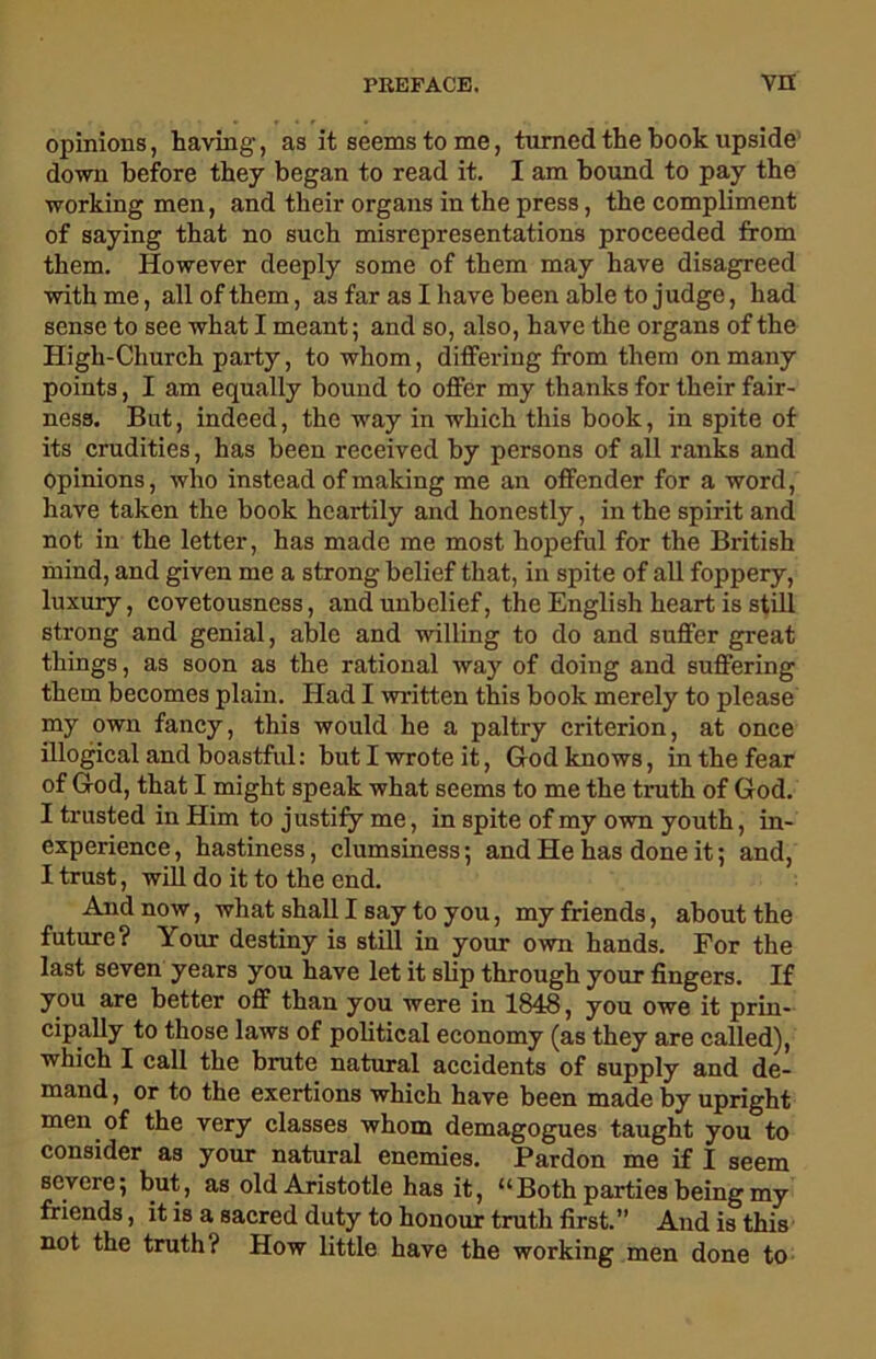 opinions, having, as it seems to me, turned the book upside down before they began to read it. I am bound to pay the working men, and their organs in the press, the compliment of saying that no such misrepresentations proceeded from them. However deeply some of them may have disagreed with me, all of them, as far as I have been able to judge, had sense to see what I meant; and so, also, have the organs of the High-Church party, to whom, differing from them on many points, I am equally bound to offer my thanks for their fair- ness. But, indeed, the way in which this book, in spite of its crudities, has been received by persons of all ranks and Opinions, who instead of making me an offender for a word, have taken the book heartily and honestly, in the spirit and not in the letter, has made me most hopeful for the British mind, and given me a strong belief that, in spite of all foppery, luxury, covetousness, and unbelief, the English heart is still strong and genial, able and willing to do and suffer great things, as soon as the rational way of doing and suffering them becomes plain. Had I written this book merely to please my own fancy, this would he a paltry criterion, at once illogical and boastful: but I wrote it, God knows, in the fear of God, that I might speak what seems to me the truth of God. I trusted in Him to justify me, in spite of my own youth, in- experience , hastiness, clumsiness; and He has done it; and, I trust, will do it to the end. And now, what shall I say to you, my friends, about the future? Your destiny is still in your own hands. For the last seven years you have let it slip through your fingers. If you are better off than you were in 1848, you owe it prin- cipally to those laws of political economy (as they are called), which I call the brute natural accidents of supply and de- mand , or to the exertions which have been made by upright men of the very classes whom demagogues taught you to consider as your natural enemies. Pardon me if I seem severe; but, as old Aristotle has it, “Both parties being my friends, it is a sacred duty to honour truth first.” And is this not the truth? How little have the working men done to