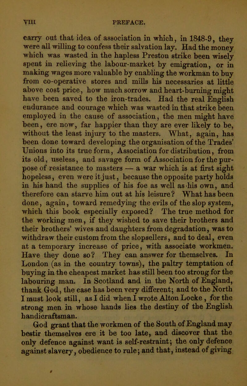 carry out that idea of association in which, in 1848-9, they were all willing to confess their salvation lay. Had the money which was wasted in the hapless Preston strike been wisely spent in relieving the labour-market by emigration, or in making wages more valuable by enabling the workman to buy from co-operative stores and mills his necessaries at little above cost price, how much sorrow and heart-burning might have been saved to the iron-trades. Had the real English endurance and courage which was wasted in that strike been employed in the cause of association, the men might have been, ere now, far happier than they are ever likely to be, without the least injury to the masters. What, again, has been done toward developing the organisation of the Trades’ Unions into its true form, Association for distribution, from its old, useless, and savage form of Association for the pur- pose of resistance to masters — a war which is at first sight hopeless, even were it just, because the opposite party holds in his hand the supplies of his foe as well as his own, and therefore can starve him out at his leisure? What has been done, again, toward remedying the evils of the slop system, which this book especially exposed? The true method for the working men, if they wished to save their brothers and their brothers’ wives and daughters from degradation, was to withdraw their custom from the slopsellers, and to deal, even at a temporary increase of price, with associate workmen. Have they done so? They can answer for themselves. In London (as in the country towns), the paltry temptation of buying in the cheapest market has still been too strong for the labouring man. In Scotland and in the North of England, thank God, the case has been very different; and to the North I must look still, as I did when I wrote Alton Locke , for the strong men in whose hands lies the destiny of the English handicraftsman. God grant that the workmen of the South of England may bestir themselves ere it be too late, and discover that the only defence against want is self-restraint; the only defence against slavery, obedience to rule; and that, instead of giving