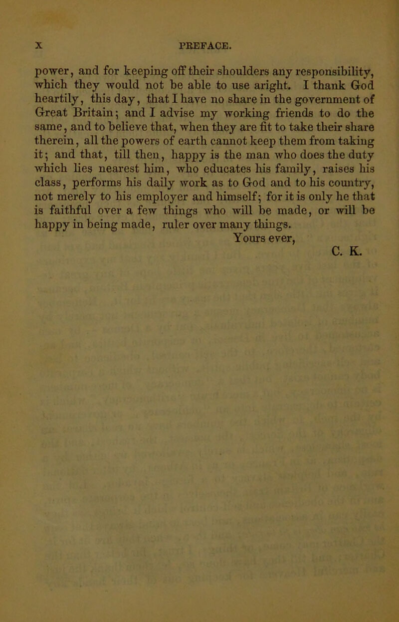 power, and for keeping off their shoulders any responsibility, which they would not be able to use aright. I thank God heartily, this day, that I have no share in the government of Great Britain; and I advise my working friends to do the same, and to believe that, when they are fit to take their share therein, all the powers of earth cannot keep them from taking it; and that, till then, happy is the man who does the duty which lies nearest him, who educates his family, raises his class, performs his daily work as to God and to his country, not merely to his employer and himself; for it is only lie that is faithful over a few things who will be made, or will be happy in being made, ruler over many things. Yours ever, C. K.