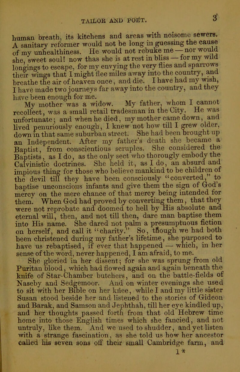 human breath, its kitchens and areas with noisome sewers. A sanitary reformer would not be long in guessing the cause of my unhealthiness. He would not rebuke me — nor would she, sweet soul! now thas she is at rest in bliss for my wild longings to escape, for my envying the very flies and sparrows their wings that I might flee miles away into the country, and breathe the air of heaven once, and die. I have had my ivish, I have made two journeys far away into the country, and they have been enough for me. My mother was a widow. My father, whom 1 cannot recollect, was a small retail tradesman in the City. He was unfortunate; and when he died, my mother came down, and lived penuriously enough, I knew not how till I grew older, down in that same suburban street. She had been Drought up an Independent. After my father’s death she became a Baptist, from conscientious scniples. She considered the Baptists, as I do, as the only sect who thorougly embody the Calvinistic doctrines. She held it, as I do, an absurd and impious thing for those who believe mankind to be children of the devil till they have been consciously “converted,” to baptise unconscious infants and give them the sign of God s mercy on the mere chance of that mercy being intended for them. When God had proved by converting them, that they were not reprobate and doomed to hell by His absolute and eternal will, then, and not till then, dare man baptise them into His name. She dared not palm a presumptuous fiction on herself, and call it “charity.” So, tfiough we had both been christened during my father’s lifetime, she purposed to have us rebaptised, if ever that happened — which, in her sense of the word, never happened, I am afraid, to me. She gloried in her dissent; for she was sprung from old Puritan blood, which had flowed again and again beneath the knife of Star-Chamber butchers, and on the battle-fields of Naseby and Sedgemoor. And on winter evenings she used to sit with her Bible on her knee, while I and my little sister Susan stood beside her and listened to the stories of Gideon and Barak, and Samson and Jephthah, till her eye kindled up, and her thoughts passed forth from that old Hebrew time home into those English times which she fancied, and not untruly, like them. And we used to shudder, and yet listen with a strange fascination, as she told us how her ancestor called his seven sons off their small Cambridge farm, and 1*