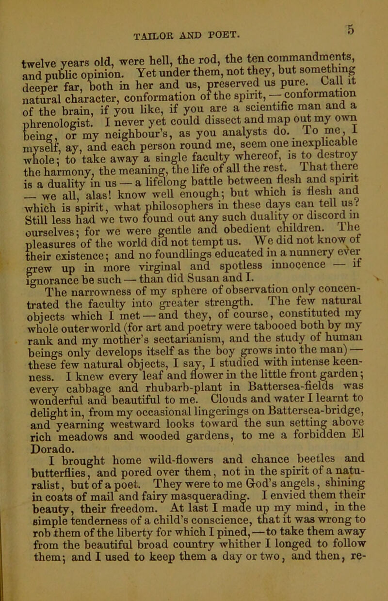 twelve years old, were hell, the rod, the ten commandments, and public opinion. Yet under them, not they, but something deeper far, both in her and us, preserved us pure. Call it natural character, conformation of the spirit, — conformation of the brain, if you like, if you are a scientific man and a phrenologist. I never yet could dissect and map out my own being, or my neighbour’s, as you analysts do. lo me, i myself, ay, and each person round me, seem one inexplicable whole: to take away a single faculty whereof, 18 destroy the harmony, the meaning, the life of all the rest. That there is a duality in us — a lifelong battle between flesh and spirit — we all, alas! know well enough; but which is flesh and which is spirit, what philosophers in these days can tell us. Still less had we two found out any such duality or discord in ourselves; for we were gentle and obedient children. 1 he pleasures of the world did not tempt us. We did not know of their existence; and no foundlings educated in a nunnery ever grew up in more virginal and spotless innocence it ignorance be such — than did Susan and I. The narrowness of my sphere of observation only concen- trated the faculty into greater strength. The few natural obj ects which I met — and they, of course, constituted my whole outer world (for art and poetry were tabooed both by my rank and my mother’s sectarianism, and the study of human beings only develops itself as the boy grows into the man) — these few natural objects, I say, I studied with intense keen- ness. I knew every leaf and flower in the little front garden; every cabbage and rhubarb-plant in Battersea-fields was wonderful and beautiful to me. Clouds and water I learnt to delight in, from my occasional fingerings on Battersea-bridge, and yearning westward looks toward the sun setting above rich meadows and wooded gardens, to me a forbidden El Dorado. I brought home wild-flowers and chance beetles and butterflies, and pored over them, not in the spirit of a natu- ralist , but of a poet. They were to me God’s angels, shining in coats of mail and fairy masquerading. I envied them their beauty, their freedom. At last I made up my mind, in the simple tenderness of a child’s conscience, that it was wrong to rob them of the liberty for which I pined,—to take them away from the beautiful broad country whither I longed to follow them; and I used to keep them a day or two, and then, re-
