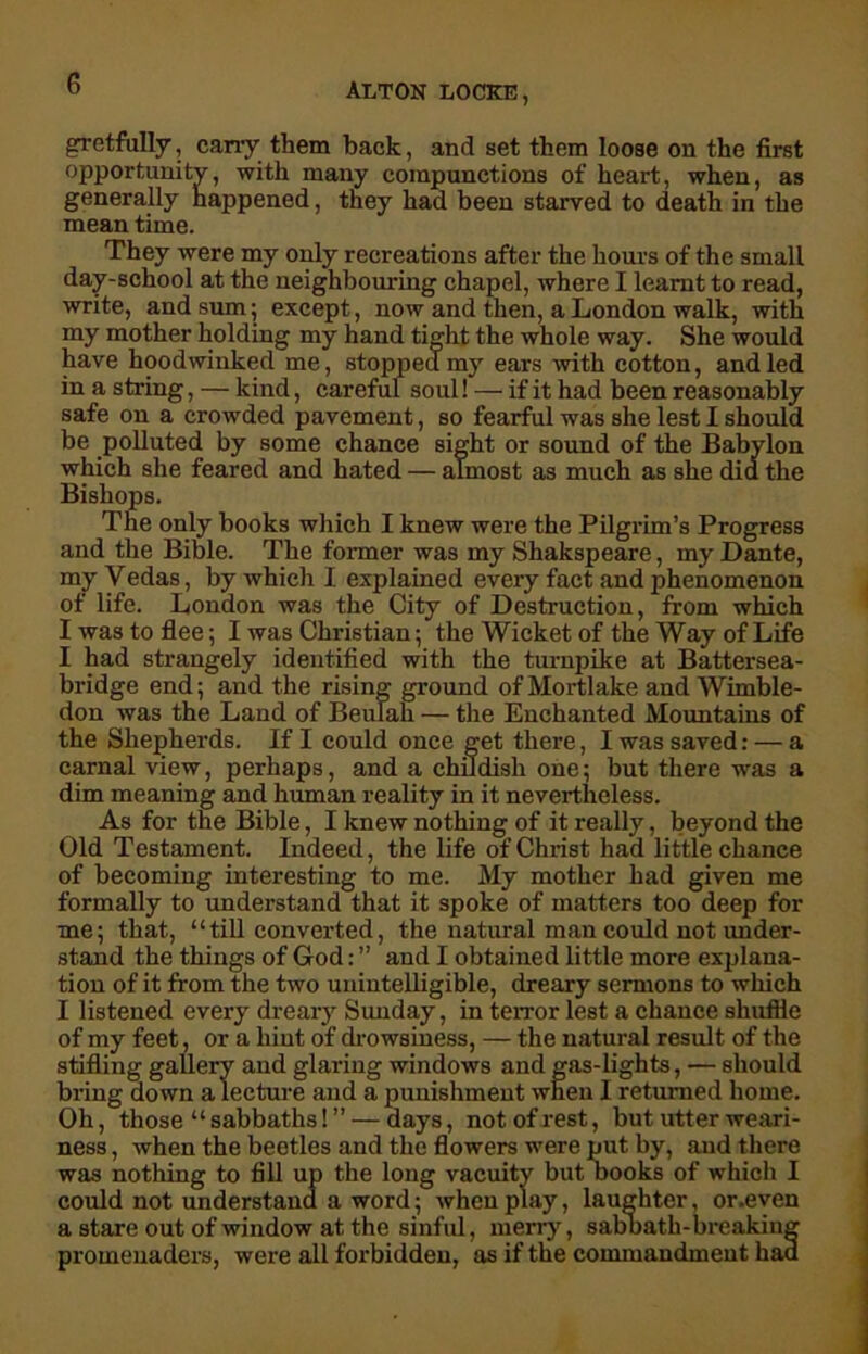 gretfully, cany them back, and set them loose on the first opportunity, with many compunctions of heart, when, as generally happened, they had been starved to death in the mean time. They were my only recreations after the hours of the small day-school at the neighbouring chapel, where I learnt to read, write, and sum; except, now and then, a London walk, with my mother holding my hand tight the whole way. She would have hoodwinked me, stopped my ears with cotton, and led in a string, — kind, careful soul! — if it had been reasonably safe on a crowded pavement, so fearful was she lest I should be polluted by some chance sight or sound of the Babylon which she feared and hated — almost as much as she did the Bishops. The only books which I knew were the Pilgrim’s Progress and the Bible. The former was my Shakspeare, my Dante, my Vedas, by which I explained every fact and phenomenon of life. London was the City of Destruction, from which I was to flee; I was Christian; the Wicket of the Way of Life I had strangely identified with the turnpike at Battersea- bridge end; and the rising ground of Mortlake and Wimble- don was the Land of Beulah — the Enchanted Mountains of the Shepherds. If I could once get there, I was saved: — a carnal view, perhaps, and a childish one; but there was a dim meaning and human reality in it nevertheless. As for tne Bible, I knew nothing of it really, beyond the Old Testament. Indeed, the life of Christ had little chance of becoming interesting to me. My mother had given me formally to understand that it spoke of matters too deep for me; that, “till converted, the natural man could not under- stand the things of God: ” and I obtained little more explana- tion of it from the two unintelligible, dreary sermons to which I listened every dreary Sunday, in terror lest a chance shuffle of my feet, or a hint of drowsiness, — the natural result of the stifling gallery and glaring windows and gas-lights, — should bring down a lecture and a punishment when I returned home. Oh, those “ sabbaths! ” — days, not of rest, but utter weari- ness , when the beetles and the flowers were put by, and there was nothing to fill up the long vacuity but books of which I could not understand a word; when play, laughter, or.even a stare out of window at the sinful, merry, sabbath-breaking promenaders, were all forbidden, as if the commandment had