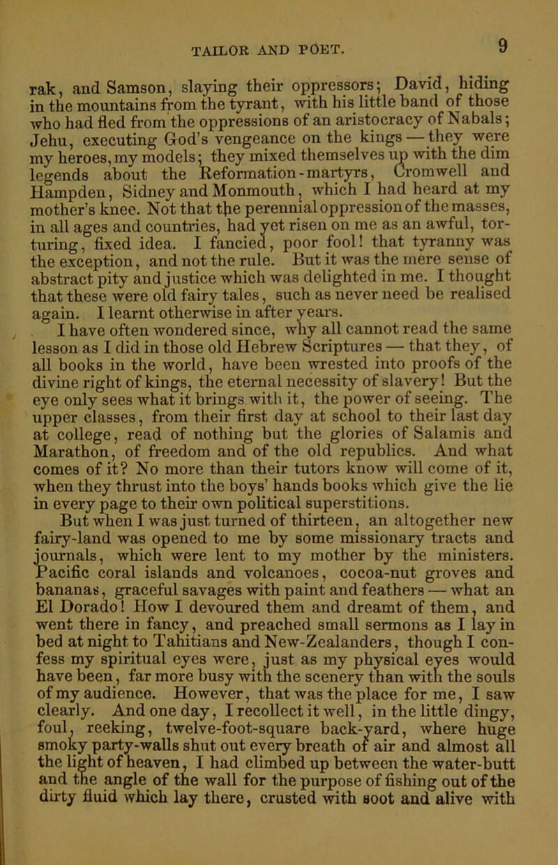 rak, and Samson, slaying their oppressors; David, hiding in the mountains from the tyrant, with his little band of those who had fled from the oppressions of an aristocracy of Nabals; Jehu, executing God’s vengeance on the kings — they were my heroes, my models; they mixed themselves up with the dim legends about the Reformation - martyrs, Cromwell and Hampden, Sidney and Monmouth, which I had heard at my mother’s knee. Not that the perennial oppression of the masses, in all ages and countries, had yet risen on me as an awful, tor- turing, fixed idea. I fancied, poor fool! that tyranny was the exception, and not the rule. But it was the mere sense of abstract pity and justice which was delighted in me. I thought that these were old fairy tales, such as never need be realised again. I learnt otherwise in after years. I have often wondered since, why all cannot read the same lesson as I did in those old Hebrew Scriptures — that they, of all books in the world, have been wrested into proofs of the divine right of kings, the eternal necessity of slavery! But the eye only sees what it brings with it, the power of seeing. The upper classes, from their first day at school to their last day at college, read of nothing but the glories of Salamis and Marathon, of freedom and of the old republics. And what comes of it? No more than their tutors know will come of it, when they thrust into the boys’ hands books which give the lie in every page to their own political superstitions. But when I was just turned of thirteen, an altogether new fairy-land was opened to me by some missionary tracts and journals, which were lent to my mother by the ministers. Pacific coral islands and volcanoes, cocoa-nut groves and bananas, graceful savages with paint and feathers — what an El Dorado! Plow I devoured them and dreamt of them, and went there in fancy, and preached small sermons as I lay in bed at night to Tahitians and New-Zealanders, though I con- fess my spiritual eyes were, just as my physical eyes would have been, far more busy with the scenery than with the souls of my audience. However, that was the place for me, I saw clearly. And one day, I recollect it well, in the little dingy, foul, reeking, twelve-foot-square back-yard, where huge smoky party-walls shut out every breath of air and almost all the light of heaven, I had climbed up between the water-butt and tne angle of the wall for the purpose of fishing out of the dirty fluid which lay there, crusted with soot and alive with