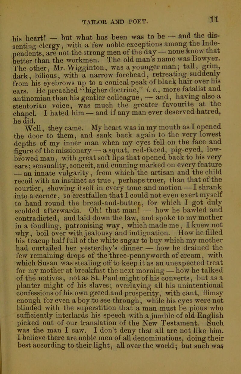 his heart! — hut what has been was to be — and the dis- senting clergy, with a few noble exceptions among the Inde- pendents, are not the strong men of the day — none know that better than the workmen. The old man’s name was Bowyer. The other, Mr. Wigginton, was a younger man.; tall, grim, dark, bilious, with a narrow forehead, retreating suddenly from his eyebrows up to a conical peak of black hair oyer his ears. He preached “higher doctrine,” i. e., more fatalist and antinomian than his gentler colleague, — and, haying also a stentorian voice, was much the greater favourite at the chapel. 1 hated him — and if any man ever deserved hatred, he did. . , _ , Well, they came. My heart was in my mouth as i opened the door to them, and sank back again to the very lowest depths of my inner man when my eyes fell on the face and figure of the missionary — a squat, red-faced, pig-eyed, low- browed man, with great soft lips that opened back to his very ears; sensuality,conceit, and cunning marked on every feature — an innate vulgarity, from which the artisan and the child recoil with an instinct as true, perhaps truer, than that of the courtier, showing itself in every tone and motion — I shrank into a corner, so crestfallen that I could not even exert myself to hand round the bread-and-butter, for which I got duly scolded afterwards. Oh! that man! — how he bawled and contradicted, and laid down the law, and spoke to my mother in a fondling, patronising way, which made me, I knew not why, boil over with jealousy and indignation. How he filled his teacup half full of the white sugar to buy which my mother had curtailed her yesterday’s dinner — how he drained the few remaining drops of the three-pennyworth of cream, with which Susan was stealing off to keep it as an unexpected treat for my mother at breakfast the next morning — how he talked of the natives, not as St. Paul might of his converts, but as a planter might of his slaves; overlaying all his unintentional confessions of his own greed and prosperity, with cant, flimsy enough for even a boy to see through, while his eyes were not blinded with the superstition that a man must be pious who sufficiently interlards his speech with a jumble of old English picked out of our translation of the New Testament. Such was the man I saw. I don’t deny that all are not like him. I believe there are noble men of all denominations, doing their best according to their light, all over the world; but such was