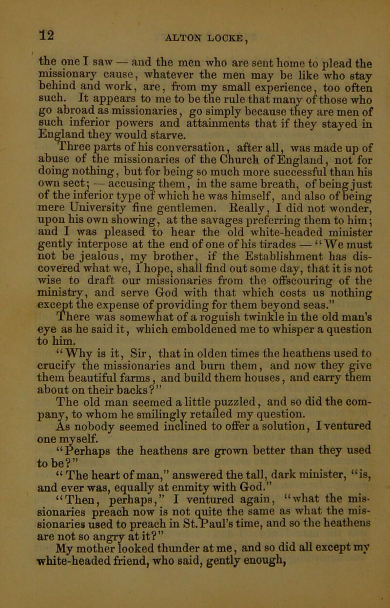 the one I saw — and the men who are sent home to plead the missionary cause, whatever the men may be like who stay behind and work, are, from my small experience, too often such. It appears to me to be the rule that many of those who go abroad as missionaries, go simply because they are men of such inferior powers and attainments that if they stayed in England they would starve. Three parts of his conversation, after all, was made up of abuse of the missionaries of the Church of England, not for doing nothing, but for being so much more successful than his own sect; — accusing them, in the same breath, of being just of the inferior type or which he was himself, and also of being mere University fine gentlemen. Really, I did not wonder, upon his own showing, at the savages preferring them to him; and I was pleased to hear the old white-headed minister gently interpose at the end of one of his tirades — “We must not be jealous, my brother, if the Establishment has dis- covered what we, I hope, shall find out some day, that it is not wise to draft our missionaries from the offscouring of the ministry, and serve God with that which costs us nothing except the expense of providing for them beyond seas.” There was somewhat of a roguish twinkle in the old man’s eye as he said it, which emboldened me to whisper a question to him. “ Why is it, Sir, that in olden times the heathens used to crucify the missionaries and burn them, and now they give them beautiful farms, and build them houses, and carry them aboutontheirb acks ? ’ ’ The old man seemed a little puzzled, and so did the com- pany, to whom he smilingly retailed my question. As nobody seemed inclined to offer a solution, I ventured one myself. “Perhaps the heathens are grown better than they used to be?” “ The heart of man,” answered the tall, dark minister, “is, and ever was, equally at enmity with God.” “Then, perhaps,” I ventured again, “what the mis- sionaries preach now is not quite the same as what the mis- sionaries used to preach in St. Paul’s time, and so the heathens are not so angry at it? ” My mother looked thunder at me, and so did all except my ■white-headed friend, who said, gently enough,