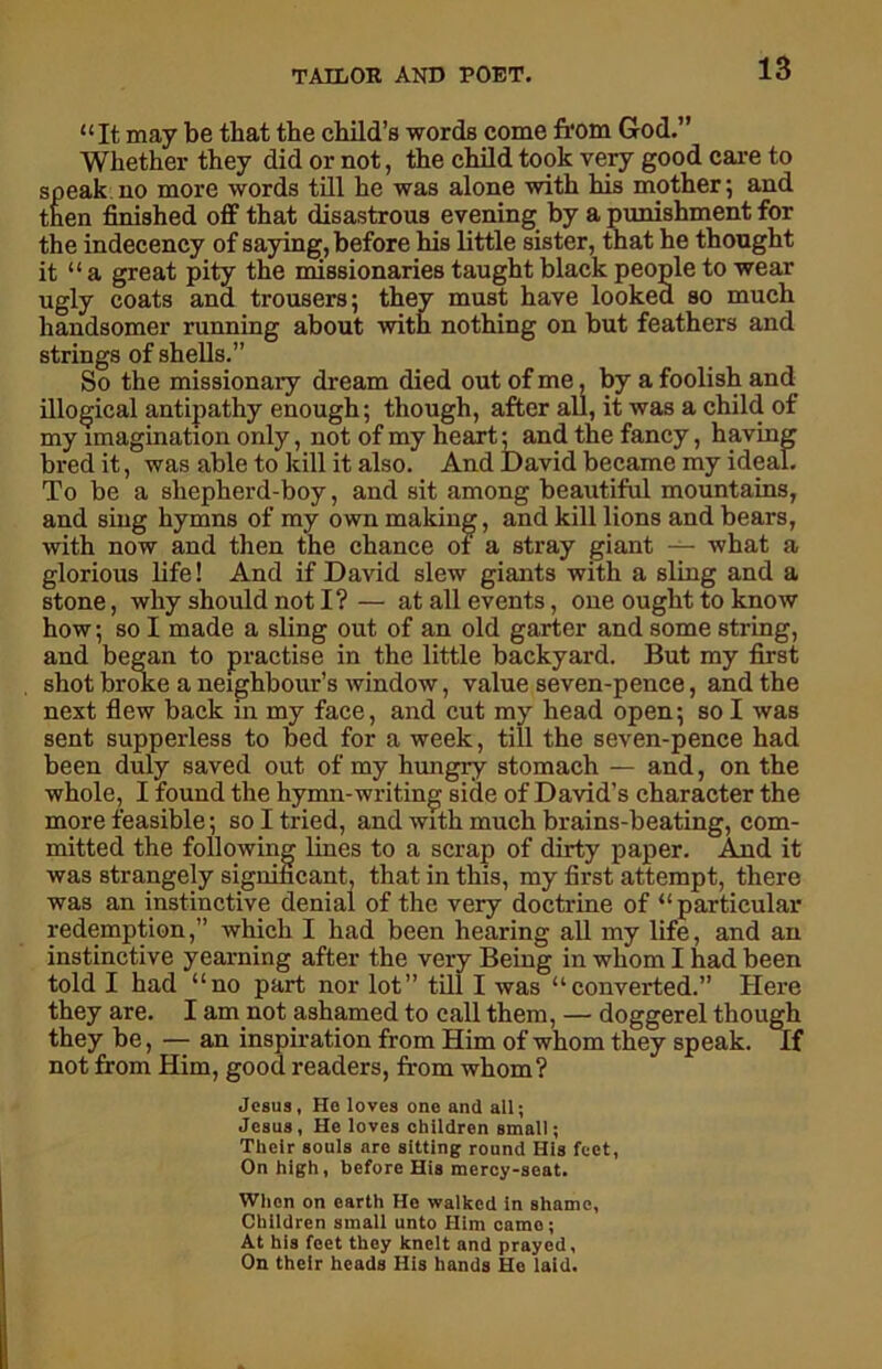 “It may be that the child’s words come from God.” Whether they did or not, the child took very good care to speak no more words till he was alone with his mother; and then finished off that disastrous evening by a punishment for the indecency of saying, before his little sister, that he thought it “ a great pity the missionaries taught black people to wear ugly coats and trousers; they must have looked so much handsomer running about with nothing on but feathers and strings of shells.” So the missionary dream died out of me, by a foolish and illogical antipathy enough; though, after all, it was a child of my imagination only, not of my heart; and the fancy, having bred it, was able to kill it also. And David became my ideal. To be a shepherd-boy, and sit among beautiful mountains, and sing hymns of my own making, and kill lions and bears, with now and then the chance of a stray giant — what a glorious life! And if David slew giants with a sling and a stone, why should not I? — at all events, one ought to know how; so I made a sling out of an old garter and some string, and began to practise in the little backyard. But my first shot broke a neighbour’s window, value seven-pence, and the next flew back in my face, and cut my head open; so I was sent supperless to bed for a week, till the seven-pence had been duly saved out of my hungry stomach — and, on the whole, I found the hymn-writing side of David’s character the more feasible; so I tried, and with much brains-beating, com- mitted the following lines to a scrap of dirty paper. And it was strangely significant, that in this, my first attempt, there was an instinctive denial of the very doctrine of “ particular redemption,” which I had been hearing all my life, and an instinctive yearning after the very Being in whom I had been told I had “no part nor lot” till I was “converted.” Here they are. I am not ashamed to call them, — doggerel though they be, — an inspiration from Him of whom they speak. If not from Him, good readers, from whom? Jesus, He loves one and all; Jesus, He loves children small; Tlieir souls are sitting round His feet, On high, before His mercy-seat. When on earth He walked in shame, Children small unto Him came; At his feet they knelt and prayed, On their heads His hands He laid.