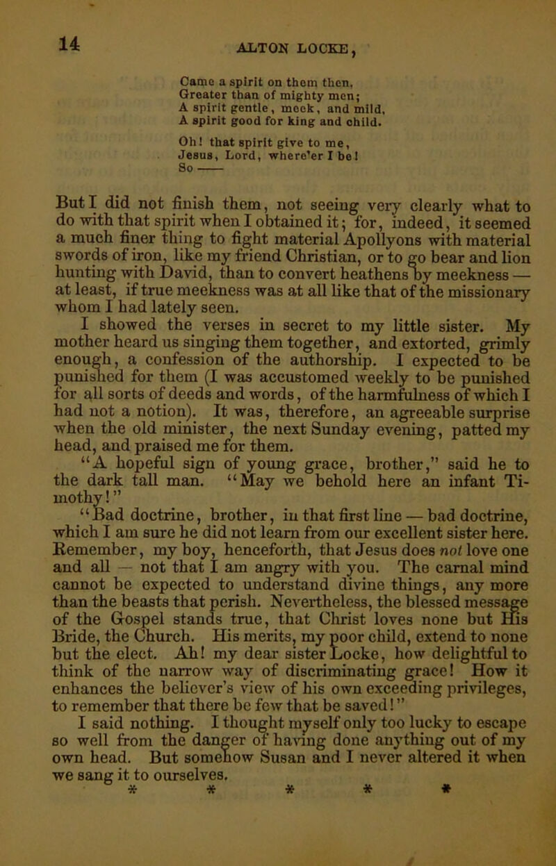 Came a spirit on thorn then, Greater than of mighty men; A spirit gentle , mock, and mild, A spirit good for king and child. Oh! that spirit give to me, Jesus, Lord, where’er Xbel So But I did not finish them, not seeing very clearly what to do with that spirit when I obtained it 5 for, indeed, it seemed a much finer thing to fight material Apollyons with material swords of iron, like my friend Christian, or to go bear and lion hunting with David, than to convert heathens by meekness — at least, if true meekness was at all like that of the missionary whom I had lately seen. I showed the verses in secret to my little sister. My mother heard us singing them together, and extorted, grimly enough, a confession of the authorship. I expected to be punished for them (I was accustomed weekly to be punished for all sorts of deeds and words, of the harmfulness of which I had not a notion). It was, therefore, an agreeable surprise when the old minister, the next Sunday evening, patted my head, and praised me for them. “A hopeful sign of young grace, brother,” said he to the dark tall man. “May we behold here an infant Ti- mothy ! ” “Bad doctrine, brother, in that first line — bad doctrine, which I am sure he did not learn from our excellent sister here. Remember, my boy, henceforth, that Jesus does not love one and all — not that I am angry with you. The carnal mind cannot be expected to understand divine things, any more than the beasts that perish. Nevertheless, the blessed message of the Gospel stands true, that Christ loves none but His Bride, the Church. His merits, my poor child, extend to none but the elect. Ah! my dear sister Locke, how delightful to think of the narrow way of discriminating grace! How it enhances the believer’s view of his own exceeding privileges, to remember that there be few that be saved! ” I said nothing. I thought myself only too lucky to escape so well from the danger of having done anything out of my own head. But somehow Susan and I never altered it when we sang it to ourselves. *****