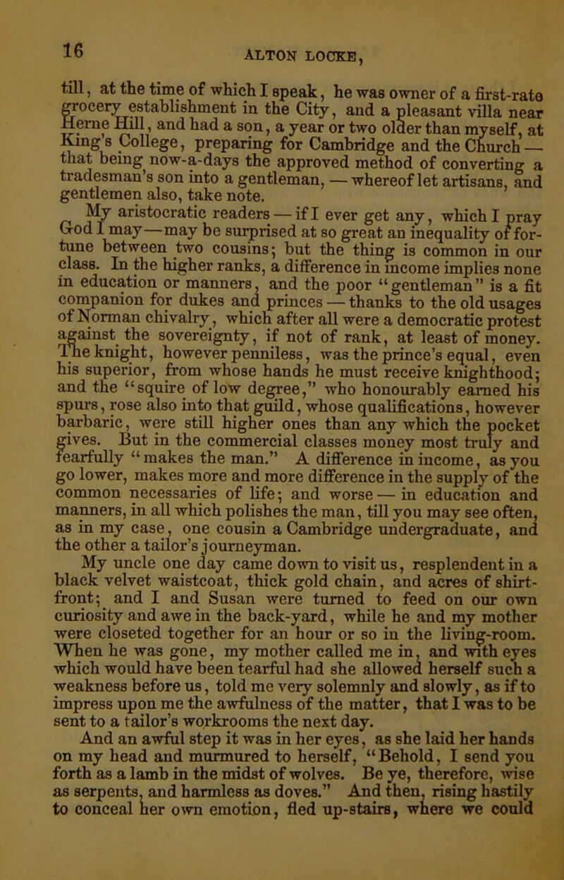 till, at the time of which I speak, he was owner of a first-rate grocery establishment in the City, and a pleasant villa near Herne Hill, and had a son, a year or two older than myself, at King s College, preparing for Cambridge and the Church — that being now-a-days the approved method of converting a tradesman s son into a gentleman, — whereof let artisans, and gentlemen also, take note. My aristocratic readers — if I ever get any, which I pray G-od 1 may—may be surprised at so great an inequality of for- tune between two cousins; but the thing is common in our class. In the higher ranks, a difference in income implies none in education or manners, and the poor “gentleman” is a fit companion for dukes and princes — thanks to the old usages of Norman chivalry, which after all were a democratic protest against the sovereignty, if not of rank, at least of money. The knight, however penniless, was the prince’s equal, even his superior, from whose hands he must receive knighthood; and the “squire of low degree,” who honourably earned his spurs, rose also into that guild, whose qualifications, however barbaric, were still higher ones than any which the pocket gives. But in the commercial classes money most truly and fearfully “makes the man.” A difference in income, as you go lower, makes more and more difference in the supply of the common necessaries of life; and worse—in education and manners, in all which polishes the man, till you may see often, as in my case, one cousin a Cambridge undergraduate, and the other a tailor’s journeyman. My uncle one day came down to visit us, resplendent in a black velvet waistcoat, thick gold chain, and acres of shirt- front; and I and Susan were turned to feed on our own curiosity and awe in the back-yard, while he and my mother were closeted together for an hour or so in the living-room. When lie was gone, my mother called me in, and with eyes which would have been tearful had she allowed herself such a weakness before us, told me very solemnly and slowly, as if to impress upon me the awfulness of the matter, that I was to be sent to a tailor’s workrooms the next day. And an awful step it was in her eyes, as she laid her hands on my head and murmured to herself, “Behold, I send you forth as a lamb in the midst of wolves. Be ye, therefore, wise as serpents, and harmless as doves.” And then, rising hastily to conceal her own emotion, fled up-stairs, where we could