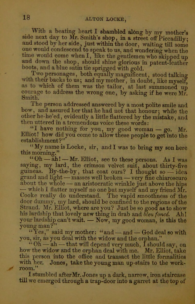 With a beating heart I shambled albng by my mother’s side next day to Mr. Smith’s shop, in a street off Piccadilly: and stood by her side, just within the door, waiting till some one would condescend to speak to us, and wondering when the time would come when I, like the gentlemen who skipped up and down the shop , should shine glorious in patent-leather boots, and a blue satin tie sprigged with gold. Two personages, both equally magnificent, stood talking with their backs to us; and my mother, in doubt, like myself as to which of them was the tailor, at last summoned up courage to address the wrong one, by asking if he were Mr. Smith. The person addressed answered by a most polite smile and bow, and assured her that he had not that honour-, while the other he-he’ed, evidently a little flattered by the mistake, and then uttered in a tremendous voice these words: “I have nothing for you, my good woman — go. Mr. Elliot! how did you come to allow these people to get into the establishment ? ’ ’ ‘1 My name is Locke, sir, and I was to bring my son here this morning.” “Oh — ah! — Mr. Elliot, see to these persons. As I was saying, my lard, the crimson velvet suit, about thirty-five guineas. By-the-by, that coat ours? I thought so — idea grand and light — masses well broken — very fine chiaroscuro about the whole — an aristocratic wrinkle just above the hips -— which I flatter myself no one but myself and my friend Mr. Cooke really do understand. The vapid smoothness of the door dummy, my lard, should be confined to the regions of the Strand. Mr. Elliot, where are you? Just be so good as to show his lardship that lovely new thing in drab and bleu fond. Ah! your lardship can’t wait. — Now, my good woman, is this the young man?” “Yes,” said my mother: “ and — and — God deal so with you, sir, as you deal with the widow and the orphan.” “ Oh — ah — that will depend very much, 1 should say, on how the widow and the orphan deal with me. Mr. Elliot, take this person into the office and transact the little formalities with lier. Jones, take the young man up-stairs to the work- room.” I stumbled after Mr. Jones up a dark, narrow, iron staircase till we emerged through a trap-door into a garret at the top of