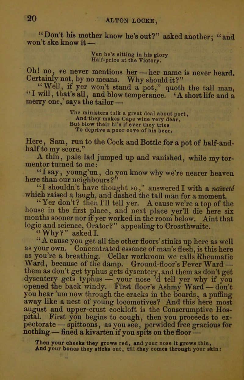 “Don't his mother know he’s out?” asked another: “and won’t ske know it — Ven he’s sitting in his glory Half-price at the Victory. Oh! no, 're never mentions her — her name is never heard. Certainly not, by no means. Why should it?” “Well, if yer won’t stand a pot,” quoth the tall man, ‘ ‘ I will, t bat’s all, and blow temperance. ‘ A short life and a merry one,’ says the tailor — The ministers talk a great deal about port, And they makes Cape wine very dear, But blow their hi’s if ever they trios To deprive a poor cove of his beer. Here, Sam, run to the Cock and Bottle for a pot of half-and- half to my score.” A thin, pale lad jumped up and vanished, while my tor- mentor turned to me: “I say, young’un, do you know why we’re nearer heaven here than our neighbours ?  “I shouldn’t have thought so,” answered I with a naweii which raised a laugh, and dashed the tall man for a moment. “Yer don’t? then I’ll tell yer. A cause we’re a top of the house in the first place, and next place yer’ll die here six months sooner nor if yer worked in the room below. Aint that logic and science, Orator?” appealing to Crossthwaite. “Why?” askedI. “ A cause you get all the other floors’ stinks up here as well as your own. Concentrated essence of man’s flesh, is this here as you’re a breathing. Cellar workroom we calls Rheumatic Ward, because of the damp. Ground-floor’s Fever Ward — them as don’t get typhus gets dysentery, and them as don’t get dysentery gets typhus — your nose ’d tell yer why if you opened the back windy. First floor’s Ashmy Ward — don’t you hear ’um now through the cracks in the boards, a puffing away like a nest of young locomotives? And this here most august and upper-crust cockloft is the Conscrumptive Hos- pital. First you begins to cough, then you proceeds to ex- pectorate — spittoons, as you see, perwided free gracious for nothing — fined a kivarten if you spits on the floor — Then your cheoks they grows red, and your nose it grows thin. And your bones thoy sticks out, till they comes through your skin;