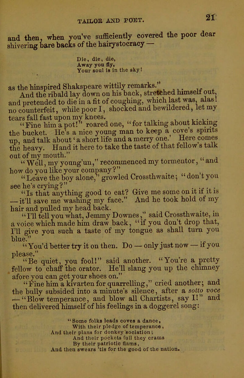 and then, when you’ve sufficiently covered the poor dear shivering hare backs of the hairystocracy Die, die, die, Away you fly, Your soul is in the sky! as the hinspired Shakspeare wittily remarks.” And the ribald lay down on his back, stretched himseli out, and pretended to die in a fit of coughing, which last was, alas. no counterfeit, while poor I, shocked and bewildered, let my tears fall fast upon my knees, .... “Fine him a pot! ’ roared one, “ for talking about kicking the bucket. He’s a nice young man to keep a cove’s spirits up, and talk about ‘ a short life and a merry one. Here comes the heavy. Hand it here to take the taste of that fellow s talk out of my mouth.” .. , “ Well, my young’uu,” recommenced my tormentor, ana how do you like your company ? ” , “ Leave the boy alone, growled Crossthwaite ; “ don t you see he’s crying?” . “Is that anything good to eat? Give me some on it it it is — it’ll save me washing my face.” And he took hold of my hair and pulled my head back. “I’ll tell you what, Jemmy Downes,” said Crossthwaite, in a voice which made him draw back, “if you don’t drop that, I’ll give you such a taste of my tongue as shall turn you blue.” “You’d better try it on then. Do — only just now — if you please.” . “Be quiet, you fool!” said another. “You’re a pretty fellow to chaff the orator. He’ll slang you up the chimney afore you can get your shoes on.” “Fine him a kivartenfor quarrelling,” cried another; and the bully subsided into a minute’s silence, after a solto voce .—“Blow temperance, and blow all Chartists, say I!” and then dehvered nimself of his feelings in a doggerel song: “Some folks leads coves a dance. With their pledge of temperance, And their plans for donkey sociation; And their pockets fall they crams By their patriotic flams, And then swears ’tis for the good of the nation.