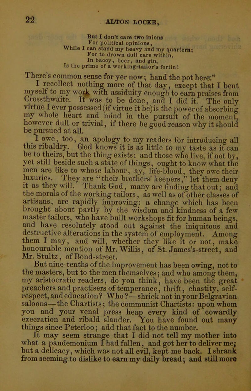 But I don’t care two inlons For political opinions, While I can stand my heavy and my quartern; For to drown dull care within, In baccy, beer, and gin, Is the prime of a working-tailor’s fortin! There’s common sense for yer now; hand the pot here-.” I recollect nothing more of that day, except that I bent myself to my worjk. with assiduity enough to earn praises from Crossthwaite. It was to be done, and I did it. The only virtue I ever possessed (if virtue it be) is the power of absorbing my whole heart and mind in the pursuit of the moment, however dull or trivial, if there be good reason why it shoula be pursued at all. I owe, too, an apology to my readers for introducing all this ribaldry. God knows it is as little to my taste as it can be to theirs, but the thing exists: and those who live, if not by, yet still beside such a state of things, ought to know what the men are like to whose labour, ay, life-blood, they owe their luxuries. They are “their brothers’ keepers,” let them deny it as they will. Thank God, many are finding that out; and the morals of the working tailors, as well as of other classes of artisans, are rapidly improving: a change which has been brought about partly by the wisdom and kindness of a few master tailors, who have built workshops fit for human beings, and have resolutely stood out against the iniquitous and destructive alterations in the system of employment. Among them I may, and will, whether they like it or not, make honourable mention of Mr. Willis, of St. James’s-street, and Mr. Stultz, of Bond-street. But nine-tenths of the improvement has been owing, not to the masters, but to the men themselves; and who among them, my aristocratic readers, do you think, have been the great preachers and practisers of temperance, thrift, chastity, self- respect, andeducation? Who?—shriek not inyourBelgraviau saloons—the Chartists; the communist Chartists: upon whom you and your venal press heap every kind of cowardly execration and ribald slander. You have found out many things since Peterloo; add that fact to the number. It may seem strange that I did not tell my mother into what a pandemonium I had fallen, and got her to deliver me; but a delicacy, which was not all evil, kept me back. I shrank from seeming to dislike to earn my daily bread; and still more