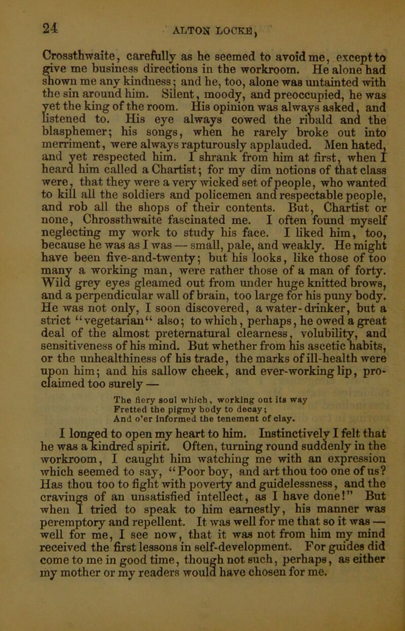 Crossthwaite, carefully as he seemed to avoid me, except to give me business directions in the workroom. He alone had shown me any kindness; and he, too, alone was untainted with the sin around him. Silent, moody, and preoccupied, he was Set the king of the room. His opinion was always asked, and stened to. His eye always cowed the ribald and the blasphemer; his songs, when he rarely broke out into merriment, were always rapturously applauded. Men hated, and yet respected him. I shrank from him at first, when I heard him called a Chartist; for my dim notions of that class were, that they were a very wicked set of people, who wanted to kill all the soldiers and policemen and respectable people, and rob all the shops of their contents ~ none, Chrossthwaite fascinated me. I But, Chartist or often found myself I liked him, too, neglecting my work to study his face because he was as I was — small, pale, and weakly. He might have been five-and-twenty; but his looks, like those of too many a working man, were rather those of a man of forty. Wild grey eyes gleamed out from under huge knitted brows, and a perpendicular wall of brain, too large for his puny body. He was not only, I soon discovered, a water-drinker, but a strict “ vegetarian“ also; to which, perhaps, he owed a great deal of the almost preternatural clearness, volubility, and sensitiveness of his mind. But whether from his ascetic habits, or the unhealthiness of his trade, the marks of ill-health were upon him; and his sallow cheek, and ever-working lip, pro- claimed too surely — The fiery goal which , working oat its way Fretted tho pigmy body to decay; And o’er informed the tenement of clay. I longed to open my heart to him. Instinctively I felt that he was akindred spirit. Often, turning round suddenly in the workroom, I caught him watching me with an expression which seemed to say, “ Poor boy, and art thou too one of us? Has thou too to fight with poverty and guidelessness, and the cravings of an unsatisfied intellect, as I have done!” But when I tried to speak to him earnestly, his manner was peremptory and repellent. It was well for me that so it was — well for me, I see now, that it was not from him my mind received the first lessons in self-development. For guides did come to me in good time, though not such, perhaps, as either my mother or my readers would have chosen for me.