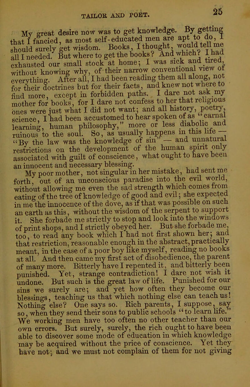 Mv great desire now was to get knowledge. By getting that I fancied, as most self-educated men are apt to do, 1 should surely get wisdom. Books, I thought, would tell me all I needed. But where to getThe books? And which? I had exhausted our small stock at home*, I was sick and tired, without knowing why, of their narrow conventional view of everything. After all, I had been reading them all along, not for their doctrines but for their facts, and knew not where to find more, except in forbidden paths. I dare not ask my mother for books, for I dare not confess to her that religious ones were just what I did not want; and all history, poetry, science, I had been accustomed to hear spoken of as carnal learning, human philosophy,” more or less diabolic and ruinous to the soul. So, as usually happens in this life — “By the law was the knowledge of sin’ — and unnatural restrictions on the development of the human spmt only associated with guilt of conscience, what ought to have been an innocent and necessary blessing. My poor mother, not singular in her mistake, had sent me forth out of an unconscious paradise into the evil world, without allowing me even the sad strength which comes from eating of the tree of knowledge of good and evil; she expected in me the innocence of the dove, as if that was possible on such an earth as this, without the wisdom of the serpent to support it. She forbade me strictly to stop and look into the windows of print shops, and I strictly obeyed her. But she forbade me, too, to read any book which I had not first shown her; and that restriction, reasonable enough in the abstract, practically meant, in the case of a poor boy like myself, reading no books at all. And then came my first act of disobedience, the parent of many more. Bitterly have I repented it, and bitterly been punished. Yet, strange contradiction! I dare not wish it undone. But such is the great law of life. Punished for our sins we surely are; and yet how often they become our blessings, teaching us that which nothing else can teach us! Nothing else? One says so. Rich parents, I suppose, sa^ so, when they send their sons to public schools “to learn life.” We working men have too often no other teacher than our own errors. But surely, surely, the rich ought to have been able to discover some mode of education in which knowledge may be acquired without the price of conscience. Yet they have not; and we must not complain of them for not giving