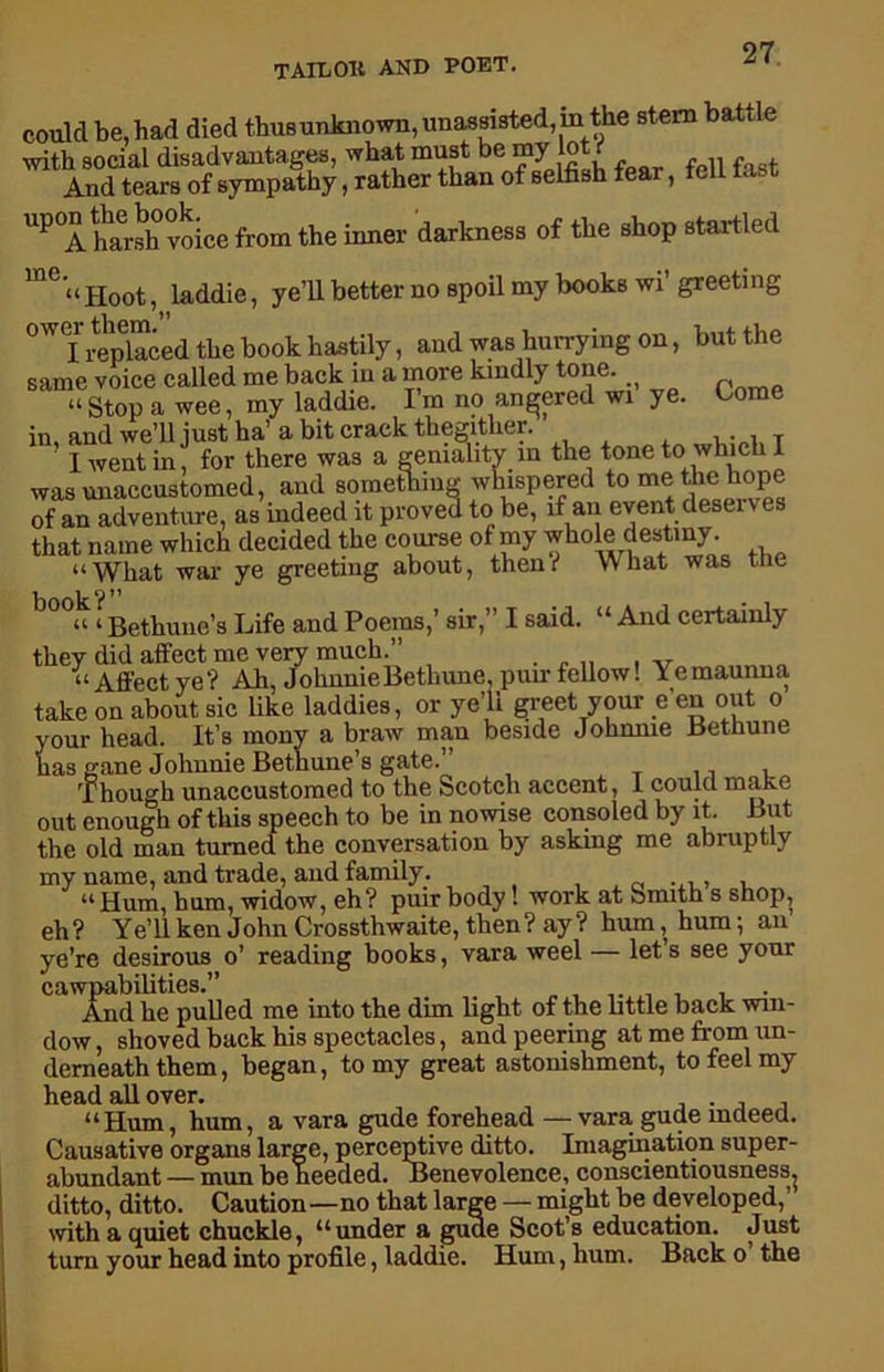 could be, had died thusunknown, unassisted, in the stem battle with social disadvantages, what must be my lot if And tears of sympathy, rather than of selfish tear, tell te UP°A harsh voice from the inner darkness of the shop startled me. Hoot, laddie, ye’ll better no spoil my books wi’ greeting °Wf? replaced the book hastily, and was hurrying on, but the same voice called me back in a more kindly tone. ^ a Stop a wee, my laddie. I m no angered wi ye. in, and we’ll just ha’ a bit crack thegitlier. ’ I went in, for there was a geniality in the tone to which I was unaccustomed, and something whispered to me the hope of an adventure, as indeed it proved to be, if an event deserves that name which decided the course of my whole destiny “What war ye greeting about, them* What was the v i o 11 “ ‘ Bethune’s Life and Poems,’ sir,” I said. “ And certainly they did affect me very much.” “Affectye? Ah, JohnnieBetliune pun-fellow! Yemaunua take on about sic like laddies, or ye’ll greet your e en out o your head. It’s mony a braw man beside Johnnie Bethune has gane Johnnie Bethune’s gate.” Though unaccustomed to the Scotch accent, 1 could make out enough of this speech to be in nowise consoled by it. But the old man turned the conversation by asking me abruptly my name, and trade, and family. , u Hum, hum, widow, eh? puir body! work at bmith s shop, eh ? Ye’ll ken John Crossthwaite, then? ay ? hum, hum; an ye’re desirous o’ reading books, vara weel — let’s see your cawpabilities.” , And he pulled me into the dim light of the bttle back win- dow , shoved back his spectacles, and peering at me from un- derneath them, began, to my great astonishment, to feel my head all over. . “Hum, hum, a vara gude forehead — vara gude indeed. Causative organs large, perceptive ditto. Imagination super- abundant — mun be heeded. Benevolence, conscientiousness^ ditto, ditto. Caution—no that large — might be developed,” with a quiet chuckle, “under a guae Scot’s education. Just turn your head into profile, laddie. Hum, hum. Back o the