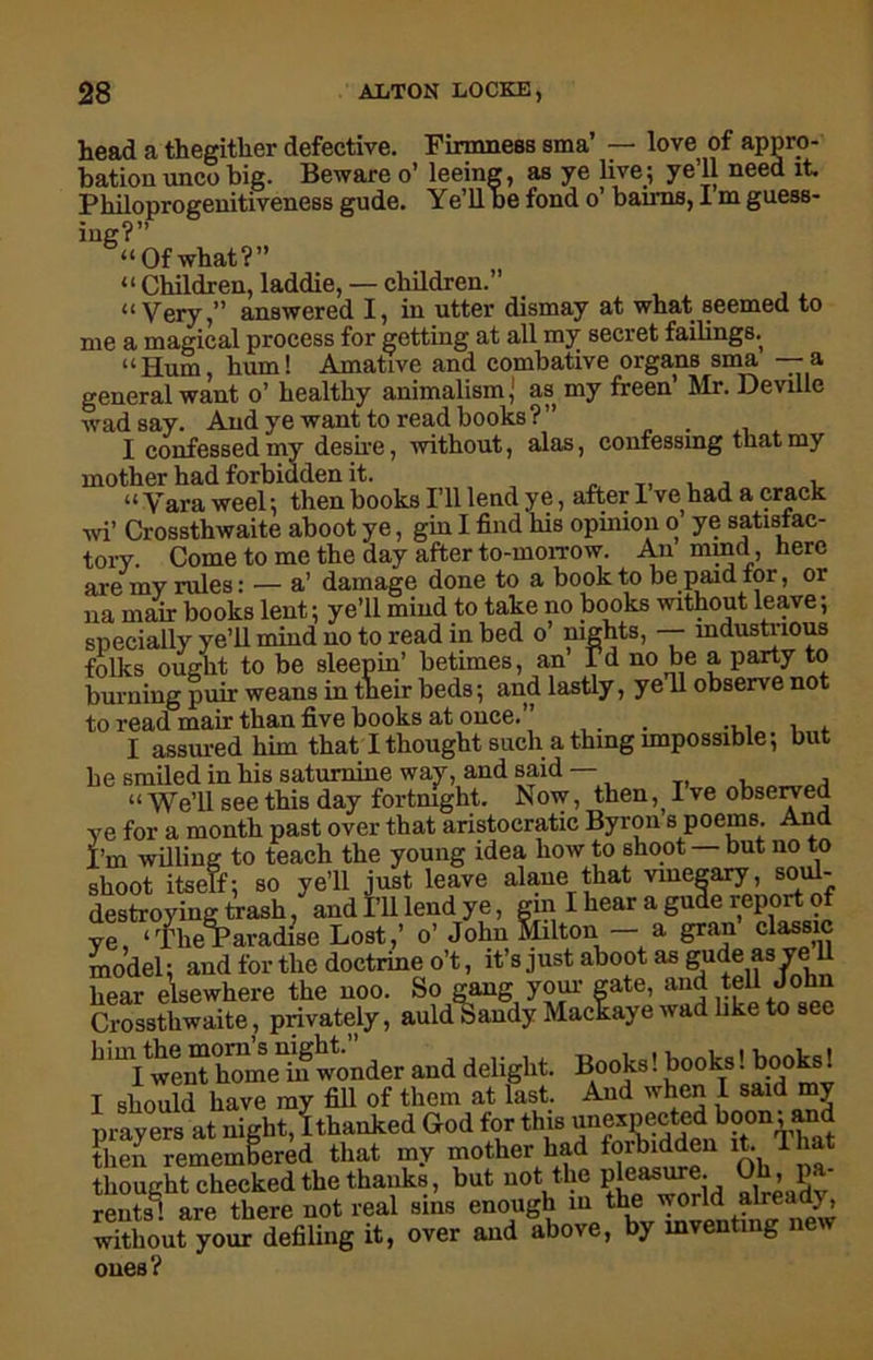 head a thegither defective. Firmness sma’ — love of appro- bation unco big. Beware o’ leeing, as ye live; ye 11 need it. Philoprogenitiveness gude. Ye’llbe fond o’ balms, I m guess- ing?” “Of what?” “ Children, laddie, — children.” “ Very,” answered I, in utter dismay at what seemed to me a magical process for getting at all my secret failings.^ “Hum, hum! Amative and combative organs sma —a general want o’ healthy animalism; as my freen’ Mr. Deville wad say. And ye want to read books?” . I confessed my desire, without, alas, confessmg that my mother had forbidden it. . T. j 1 “Varaweel; then books I’ll lend ye, after I ve had a crack wi’ Crossthwaite aboot ye, gin I find his opinion o ye satistac- tory. Come to me the day after to-morrow. An mind, here are my rules: — a’ damage done to a book to be paid for, or na mair books lent; ye’ll mind to take no books without leave; snecially ye’ll mind no to read in bed o’ nights, — industrious folks ought to be sleepin’ betimes, an’ Vd no be a party to burning puir weans in their beds; and lastly, yell observe not to read mair than five books at once.” . ... . I assured him that I thought such a thing impossible; but he smiled in his saturnine way, and said — “We’ll see this day fortnight. Now, then, I ve observed ye for a month past over that aristocratic Byron s poems. And I’m willing to teach the young idea how to shoot but no to shoot itself; so ye’ll just leave alane'that vinesary, soid- hear e’lsewhere the noo. So gang your gate, and tell John Crossthwaite, privately, auld Sandy Mackaye wad like to see b'U Iwerd home in wonder and delight. Books! books! books! I should have my fill of them at last. And when I said my prayers at night,!thanked God for thU then remembered that my mother had forbidden it. 1 lmt thought checked the thanks, but not the pleasurej Oh, p rents' are there not real sms enough in the world already, whhou^yourdefiling it, over and above, by mventing new ones?