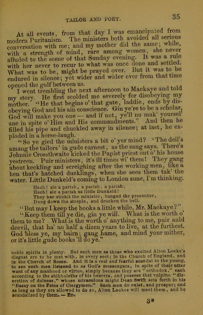 At all events, from that day I was emancipated from modern Puritanism. The ministers both avoided all serious conversation with me; and my mother did the same; while, with a strength of mind, rare among women, she never alluded to the scene of that Sunday evening. It was a rule with her never to recur to what was once done and settled. What was to be, might be prayed oyer. Tut it was to be endured in silence; yet wider and wider ever from that time opened the gulf between us. , _.T . , . , ■, I went trembling the next afternoon to Mackaye and told my story. He first scolded me severely for disobeying my mother. “He that begins o’ that gate, laddie, ends by dis- obeying God and his ain conscience. Gin ye re to be a scholar, God will make you one— and if not, ye’ll no mak yoursel ane in spite o’ Him and His commandments.” And then he filled his pipe and chuckled away in silence; at last, he ex- ploded in a horse-laugh. . “ So ye gied the ministers a bit o yer mind i 1 he ded s amang the tailors ’ in gude earnest,, as the sang says. There s Johnnie Crossthwaite kicked the Papist priest out o his house yestreen. Puir ministers, it’s ill times wi’ them! They gang about keckling and screighing after the working men, like a hen that’s hatched ducklings, when she sees them tak the water. Little Dunkeld’s coming to London sune, I’m thinking. Ilech ! sic a parish , a parish , a parish; Hcch 1 sic a parish as little Dunkeldl They hae stickit the minister, hanged the precentor, Dung down the steeple, and drucken the bell. “But may I keep the books a little while, Mr. Mackaye? “Keep them till ye die, gin ye will. What is the worth o them to me? What is the worth o’ anything to me, puir auld deevil, that ha’ no half a dizen years to live,, at the furthest. God bless ye, my baim; gang hame, and mind your mither, or it’s little gude books ’ll do ye.” noble spirits in plenty. But such men as those who excited Alton Locke’s disgust arc to be met with, in every sect; in the Church of England, and in the Church of Rome. And it is a real and fearful scandal to the young, to seo such men listened to as God’s messengers, in spite of their utter want of any manhood or virtue, simply becauso they arc “orthodox, each according to the shibboleths of his hearers, and possess that vulpine “dis- cretion of dulness,” whose miraculous might Dean Swift sets forth in his “Essay on the Fates of Clergymen. Such men do exist, and prosper; and as long as they are allowed to do so, Alton Lockes will moct them, and be scandalised by them. — Ed. 3*