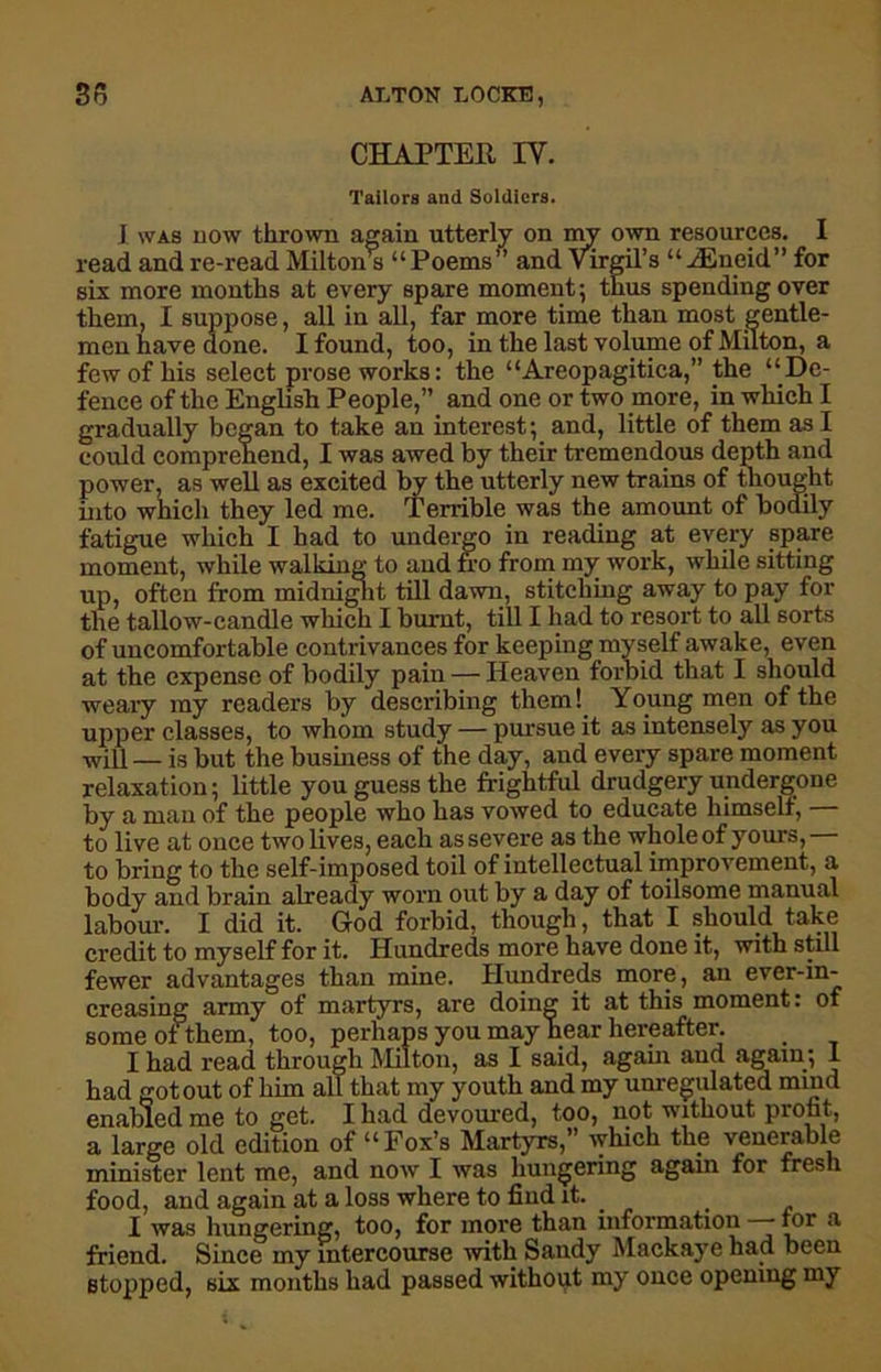 CHAPTER IY. Tailors and Soldiers. I was now thrown again utterly on my own resources. I read and re-read Milton s “Poems” and Virgil’s “ JEneid” for six more months at every spare moment ; thus spending over them, I suppose, all in all, far more time than most gentle- men have done. I found, too, in the last volume of Milton, a few of his select prose works: the “Areopagitica,” the ‘‘De- fence of the English People,” and one or two more, in which I gradually began to take an interest; and, little of them as I could comprehend, I was awed by their tremendous depth and power, as well as excited by the utterly new trains of thought into which they led me. Tenable was the amount of bodily fatigue which I had to undergo in reading at every spare moment, while walking to and fro from my work, while sitting up, often from midnight till dawn, stitching away to pay for the tallow-candle which I burnt, till I had to resort to all sorts of uncomfortable contrivances for keeping myself awake, even at the expense of bodily pain — Heaven forbid that I should weary my readers by describing them! Young men of the upper classes, to whom study — pursue it as intensely as you will _ i,s but the business of the day, and every spare moment relaxation; little you guess the frightful drudgery undergone by a man of the people who has vowed to educate himself, — to live at once two lives, each as severe as the whole of yours,— to bring to the self-imposed toil of intellectual improvement, a body and brain already worn out by a day of toilsome manual labour. I did it. God forbid, though, that I should take credit to myself for it. Hundreds more have done it, with still fewer advantages than mine. Hundreds more, an ever-in- creasing army of martyrs, are doing it at this moment: of some of them, too, perhaps you may hear hereafter. I had read through Milton, as I said, again and again; I had got out of him all that my youth and my unregulated mind enabled me to get. I had devoured, too, not without profit, a large old edition of “Fox’s Martyrs,” which the venerable minister lent me, and now I was hungering again for fresh food, and again at a loss where to find it. I was hungering, too, for more than information ror a friend. Since my intercourse with Sandy Mackaye had been stopped, six months had passed without my once opening my
