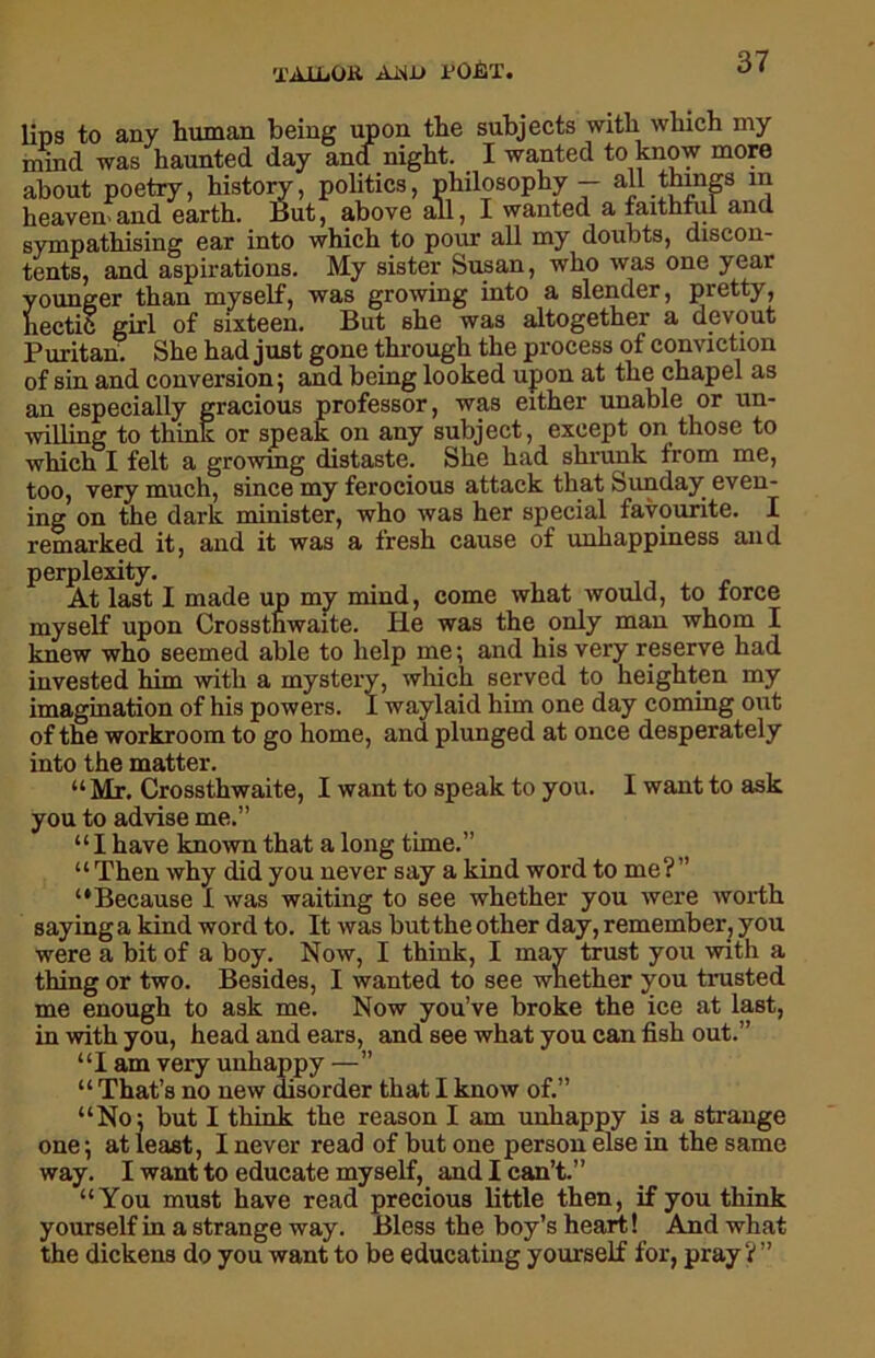 'PA 11 .OR AWD I'OET. lips to any human being upon the subjects with which my mind was haunted day and night. I wanted to know more about poetry, history, politics, philosophy — all things in heaven and earth. But, above all, I wanted a faithful and sympathising ear into which to pour all my doubts, discon- tents, and aspirations. My sister Susan, who was one year younger than myself, was growing into a slender, pretty, hectic girl of sixteen. But she was altogether a devout Puritan. She had just gone through the process of conviction of sin and conversion; and being looked upon at the chapel as an especially gracious professor, was either unable or un- willing to think or speak on any subject, except on those to which I felt a growing distaste. She had shrunk from me, too, very much, since my ferocious attack that Sunday even- ing on the dark minister, who was her special favourite. I remarked it, and it was a fresh cause of unhappiness and perplexity. At last I made up my mind, come what would, to force myself upon Crossthwaite. He was the only man whom I knew who seemed able to help me; and his very reserve had invested him with a mystery, which served to heighten my imagination of his powers. 1 waylaid him one day coming out of the workroom to go home, and plunged at once desperately into the matter. “Mr. Crossthwaite, I want to speak to you. I want to ask you to advise me.” “I have known that a long time.” “ Then why did you never say a kind word to me?” “Because 1 was waiting to see whether you were worth saying a kind word to. It was but the other day, remember, you were a bit of a boy. Now, I think, I may trust you with a thing or two. Besides, I wanted to see whether you trusted me enough to ask me. Now you’ve broke the ice at last, in with you, head and ears, and see what you can fish out.” “I am very unhappy —” “ That’s no new disorder that I know of.” “No; but I think the reason I am unhappy is a strange one; at least, I never read of but one person else in the same way. I want to educate myself, and I can’t.” “You must have read precious little then, if you think yourself in a strange way. Bless the boy’s heart! And what the dickens do you want to be educating yourself for, pray? ”