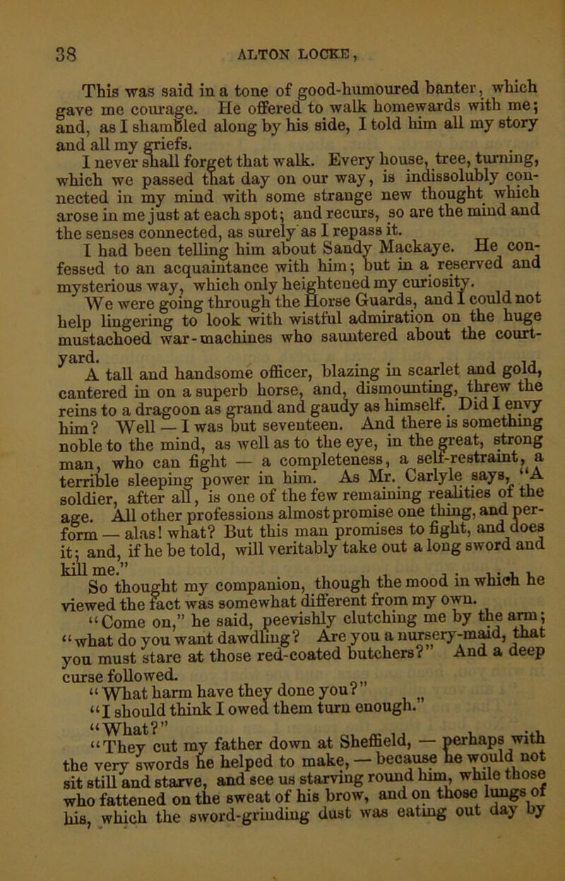 This was said in a tone of good-humoured banter, which gave me courage. He offered to walk homewards with me; and, as I shambled along by his side, I told him all my story and all my griefs. I never sliall forget that walk. Every house, tree, turning, which we passed that day on our way, is indissolubly con- nected in my mind with some strange new thought which arose in me just at each spot; and recurs, so are the mind and the senses connected, as surely'as I repass it. I had been telling him about Sandy Mackaye. He con- fessed to an acquaintance with him; but in a reserved and mysterious way, which only heightened my curiosity. We were going through the Horse Guards, and I could not help lingering to look with wistful admiration on the huge mustachoed war-machines who sauntered about the court- A tall and handsome officer, blazing in scarlet and gold, cantered in on a superb horse, and, dismounting, threw the reins to a dragoon as grand and gaudy as himself. Did I envy him? Well — I was but seventeen. And there is something noble to the mind, as well as to the eye, in the great, strong man who can fight — a completeness, a self-restraint, a terrible sleeping power in him. As Mr. Carlyle says, A soldier, after aU, is one of the few remaining realities of the age. All other professions almost promise one thing, and per- form — alas! what? But this man promises to fight, and does it; and, if he be told, will veritably take out a long sword and kill me.” , . . . , , So thought my companion, though the mood m which he viewed the fact was somewhat different from my own. “Come on,” he said, peevishly clutching me by the arm; “what do you want dawdling? Are you a nursery-maid, that you must stare at those red-coated butchers? And a deep curse followed. “ What harm have they done you ( “I should think I owed them turn enough. “They cut my father down at Sheffield, — perhaps with the very swords he helped to make, - because lie would not sit still and starve, and see us starving round linn, while those who fattened on the sweat of his brow, and on those lungs of his, which the sword-grinding dust was eating out day by