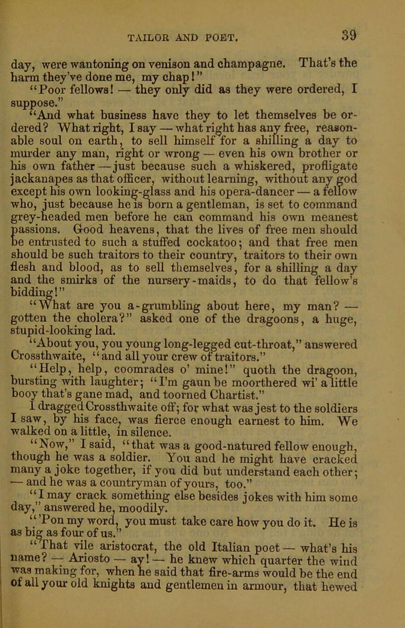 day, were wantoning on venison and champagne. That’s the harm they’ve done me, my chap! ” “Poor fellows! — they only did as they were ordered, I suppose.” “And what business have they to let themselves be or- dered? What right, Isay — what right has any free, reason- able soul on earth, to sell himself for a shilling a day to murder any man, right or wrong — even his own brother or his own father — just because such a whiskered, profligate jackanapes as that officer, without learning, without any god except his own looking-glass and his opera-dancer — a fellow who, just because he is born a gentleman, is set to command grey-headed men before he can command his own meanest Eassions. Good heavens, that the lives of free men should e entrusted to such a stuffed cockatoo; and that free men should be such traitors to their country, traitors to their own flesh and blood, as to sell themselves, for a shilling a day and the smirks of the nursery-maids, to do that fellow’s bidding! ” “What are you a-grumbling about here, my man? — gotten the cholera?” asked one of the dragoons, a huge, stupid-looking lad. “About you, you young long-legged cut-throat,” answered Crossthwaite, ‘ ‘ and all your crew of traitors.” “Help, help, coomrades o’ mine!” quoth the dragoon, bursting with laughter; “I’m gaunbe moorthered wi’ a little booy that’s gane mad, and toorned Chartist.” I dragged Crossthwaite off; for what was jest to the soldiers I saw, by his face, was fierce enough earnest to him. We walked on a little, in silence. “Now,” I said, “that was a good-natured fellow enough, though he was a soldier. You and he might have cracked many a joke together, if you did but understand each other; — and he was a countryman of yours, too.” “I may crack something else besides jokes with him some day,” answered he, moodily. “ Ton my word, you must take care how you do it. He is as big as four of us.” “That vile aristocrat, the old Italian poet— what’s his name? — Ariosto — ay! — he knew which quarter the wind was making for, when he said that fire-arms would be the end of all your old knights and gentlemen in armour, that hewed