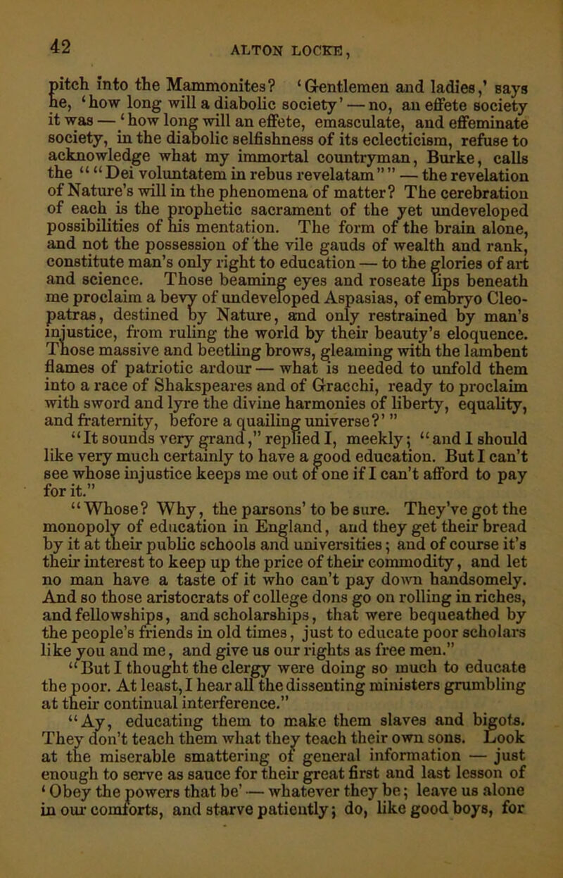 pitch into the Mammonites? ‘Gentlemen and ladies,’ says he, ‘ how long will a diabolic society ’ — no, an effete society it was — 1 how long will an effete, emasculate, and effeminate society, in the diabolic selfishness of its eclecticism, refuse to acknowledge what my immortal countryman, Burke, calls the “ “ Dei voluntatem in rebus revelatam ” ” — the revelation of Nature’s will in the phenomena of matter? The cerebration of each is the prophetic sacrament of the yet undeveloped possibilities of his mentation. The form of the brain alone, and not the possession of the vile gauds of wealth and rank, constitute man’s only right to education — to the glories of art and science. Those beaming eyes and roseate Tips beneath me proclaim a bevy of undeveloped Aspasias, of embryo Cleo- patras, destined by Nature, and only restrained by man’s injustice, from ruling the world by their beauty’s eloquence. Those massive and beetling brows, gleaming with the lambent flames of patriotic ardour — what is needed to unfold them into a race of Shakspeares and of Gracchi, ready to proclaim with sword and lyre the divine harmonies of liberty, equality, and fraternity, before a quailing universe?’ ” “It sounds very grand,” replied I, meekly; “and I should like very much certainly to have a good education. But I can’t see whose injustice keeps me out of one if I can’t afford to pay for it.” “Whose ? Why, the parsons’ to be sure. They’ve got the monopoly of education in England, and they get their bread by it at their public schools ana universities; and of course it’s their interest to keep up the price of their commodity, and let no man have a taste of it who can’t pay down handsomely. And so those aristocrats of college dons go on rolling in riches, and fellowships, and scholarships, that were bequeathed by the people’s friends in old times, just to educate poor scholars like you and me, and give us our rights as free men.” “But I thought the clergy were doing so much to educate the poor. At least, I hear all the dissenting ministers grumbling at their continual interference.” “Ay, educating them to make them slaves and bigots. They don’t teach them what they teach their own sons. Look at the miserable smattering oi general information — just enough to serve as sauce for their great first and last lesson of ‘ Obey the powers that be’ — whatever they be; leave us alone in our comforts, and starve patiently; do, like good boys, for