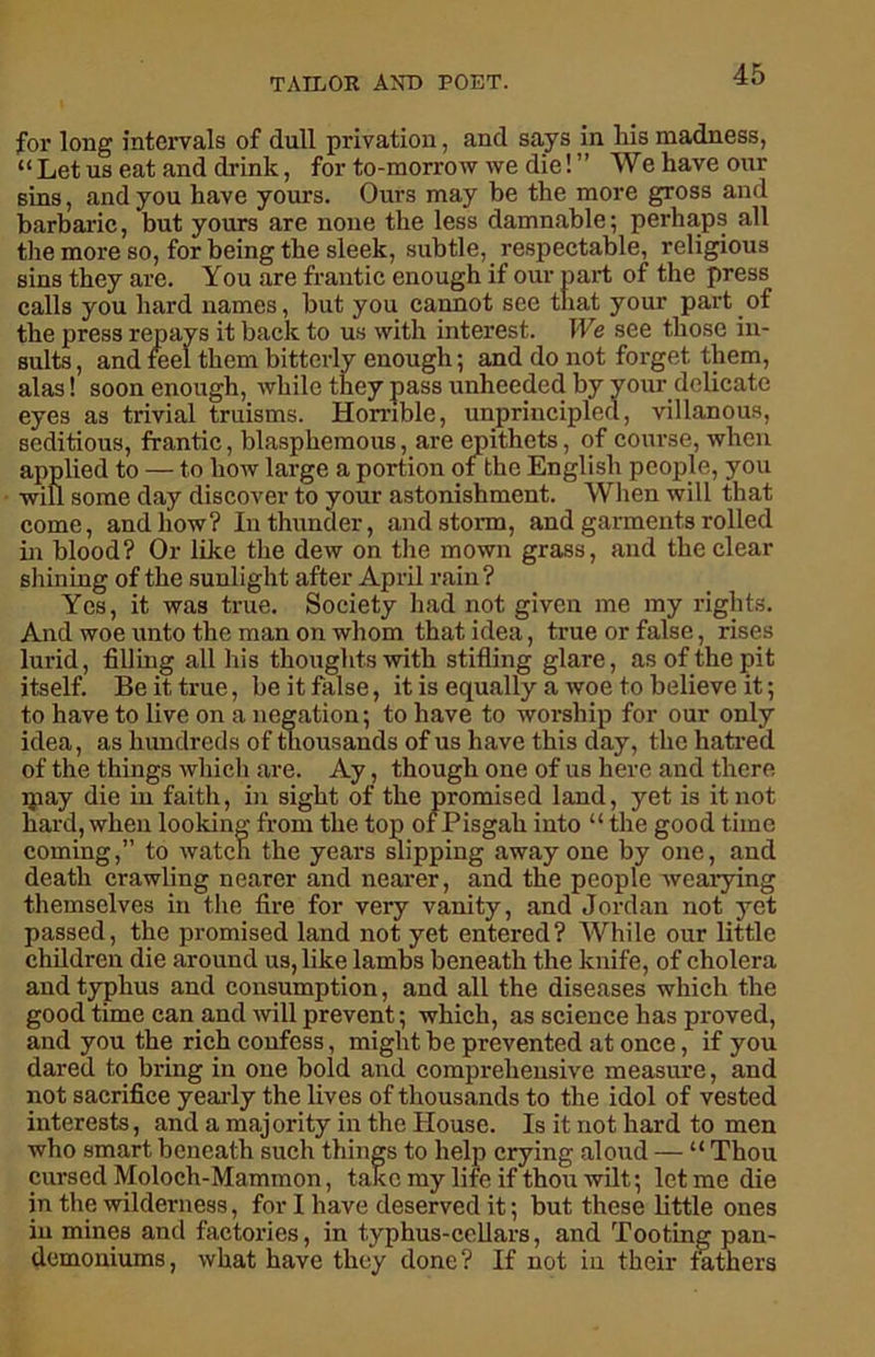 for long intervals of dull privation, and says in liis madness, “Let us eat and drink, for to-morrow we die!” We have our sins, and you have yours. Ours may be the more gross and barbaric, but yours are none the less damnable; perhaps all the more so, for being the sleek, subtle, respectable, religious sins they are. You are frantic enough if our part of the press calls you hard names, but you cannot see that your part of the press repays it back to us with interest. We see those in- sults , and feel them bitterly enough; and do not forget them, alas! soon enough, while they pass unheeded by your delicate eyes as trivial truisms. Horrible, unprincipled, villanous, seditious, frantic, blasphemous, are epithets, of course, when applied to — to how large a portion of the English people, you wifi some day discover to your astonishment. When will that come, and how? In thunder, and storm, and garments rolled in blood? Or like the dew on the mown grass, and the clear shining of the sunlight after April rain? Yes, it was true. Society had not given me my rights. And woe unto the man on whom that idea, true or false, rises lurid, filling all his thoughts with stifling glare, as of the pit itself. Be it true, be it false, it is equally a woe to believe it; to have to live on a negation; to have to worship for our only idea, as hundreds of thousands of us have this day, the hatred of the things which are. Ay, though one of us here and there ipay die in faith, hi sight of the promised land, yet is it not hard, when looking from the top of Pisgah into “ the good time coming,” to watch the years slipping away one by one, and death crawling nearer and nearer, and the people wearying themselves in the fire for very vanity, and Jordan not yet passed, the promised land not yet entered? While our little children die around us, like lambs beneath the knife, of cholera and typhus and consumption, and all the diseases which the good time can and will prevent; which, as science has proved, and you the rich confess, might be prevented at once, if you dared to bring in one bold and comprehensive measure, and not sacrifice yearly the lives of thousands to the idol of vested interests, and a majority in the House. Is it not hard to men who smart beneath such things to help crying aloud — “ Thou cursed Moloch-Mammon, take my life if thou wilt; let me die in the wilderness, for I have deserved it; but these little ones in mines and factories, in typhus-collars, and Tooting pan- demoniums, what have they done? If not in their fathers